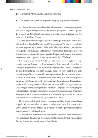 EXPERIMENTANDO CIÊNCIA112 |
5.1 A ORIGEM E A EVOLUÇÃO DAS FLORES E FRUTOS
5.1.1 A trajetória das plantas: do surgimento na água à ocupação dos continentes
As plantas têm uma longa história evolutiva, assim como outros organis-
mos que se originaram já no início da história geológica da Terra. O planeta
Terra tem cerca de 4,5 bilhões de anos e os registros mais antigos de vida têm
entre 3,3 e 3,5 bilhões de anos.
A ideia de que a vida surgiu a partir de uma sopa primordial tem se man-
tido desde que Charles Darwin, em 1871, sugeriu que “a vida teve seu início
em uma pequena lagoa morna”. Além dele, Aleksander Oparin, um cientista
russo, propôs em 1930, que a atuação dos relâmpagos e da energia solar sobre
os compostos orgânicos, formados a partir dos gases vulcânicos e acumulados
nos oceanos, deu origem às primeiras formas de vida (Tabela 01).
Estes organismos primordiais foram se tornando mais complexos e orga-
nizados, capazes de crescer e de se reproduzir. Entretanto, eles eram heteró-
trofos (do grego heteros = outro; trophos = alimentador), ou seja, dependiam
de uma fonte externa para obter energia. Supõe-se que à medida que estes
organismos proliferavam, as moléculas orgânicas que lhes serviam de alimen-
to foram se exaurindo. Tal acontecimento levou a um processo de competição
que durou milhões de anos, e foi acompanhado do surgimento de organismos
mais complexos, capazes de produzir suas próprias moléculas orgânicas a par-
tir da energia solar. Estes organismos autótrofos (do grego auto = auto; trophos
= alimentador), que apresentavam um sistema de pigmentos capaz de capturar
a energia do sol e de armazená-la em uma molécula orgânica, foram os mais
bem sucedidos naquele momento (RAVEN et al., 2001).
Os organismos fotossintetizantes começaram então a liberar moléculas de
oxigênio (O2
) na atmosfera e a alterar o ambiente na superfície terrestre, ini-
ciando uma nova forma de fluxo de energia na biosfera, que vem se mantendo
há pelo menos 3,4 bilhões de anos.
As importantes transformações ocorridas na atmosfera terrestre favorece-
ram a ocupação da superfície emersa dos continentes onde havia luz, oxigênio,
dióxido de carbono e nutrientes em abundância.
experimentando ciencia - prova9.indd 112experimentando ciencia - prova9.indd 112 19/07/2011 12:40:4919/07/2011 12:40:49
 