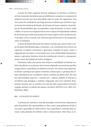 EXPERIMENTANDO CIÊNCIA114 |
A partir de então, surgiram diversas mudanças na estrutura, na forma e
no funcionamento das plantas que possibilitaram a conquista e a ocupação do
ambiente terrestre por uma diversidade cada vez maior de organismos. Esse
novo passo foi resultado de um longo processo evolutivo que envolveu o apa-
recimento de estruturas de fixação, de elevação da massa corpórea e de produ-
ção de fotoassimilados, que correspondem, respectivamente, às raízes, caules
e folhas. O sucesso na ocupação desses novos espaços foi dependente também
de estruturas que conferiram proteção do corpo vegetal contra a perda excessi-
va de água, como a cutícula e de estruturas que favoreceram as trocas gasosas,
como os estômatos.
A partir do desenvolvimento do sistema vascular, que conecta todo o cor-
po da planta distribuindo água e nutrientes, e do crescimento dos troncos em
espessura, as plantas começaram a apresentar variações no porte. Assim, a
vegetação que até então se caracterizava por certa uniformidade fisionômica,
passou a apresentar distintos níveis de estratificação vertical e, consequente-
mente, maior diversidade de nichos ecológicos.
Entretanto, todos estes passos não teriam se consolidado na história evo-
lutiva das plantas se as mesmas não tivessem adquirido características que lhes
assegurassem a reprodução no ambiente terrestre. Os eventos mais importan-
tes foram a produção de esporos resistentes à dessecação e a proteção das cé-
lulas reprodutoras por envoltórios estéreis oriundos da planta-mãe. No caso
das espermatófitas (esperma = semente; fito = planta), também se fixaram os
envoltórios que protegem o embrião, originando uma nova estrutura deno-
minada semente, que se constitui em uma das mais espetaculares inovações
surgidas durante a evolução das plantas vasculares (RAVEN et al., 2001; KA-
RASAWA, 2009).
5.2 A EVOLUÇÃO DA SEMENTE
A presença de sementes é uma das principais características responsáveis
pela dominância das espermatófitas na flora atual, principalmente devido à
sua maior capacidade de sobrevivência. Essa capacidade é conferida pela nu-
trição e pela proteção do embrião contra o dessecamento. Além disso, as re-
experimentando ciencia - prova9.indd 114experimentando ciencia - prova9.indd 114 19/07/2011 12:40:4919/07/2011 12:40:49
 