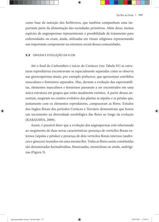 Da ﬂor ao fruto | 117
como base da nutrição dos herbívoros, que também compunham uma im-
portante parte da alimentação das sociedades primitivas. Além disso, muitas
espécies de angiospermas representavam a possibilidade de tratamento para
enfermidades ou eram, ainda, utilizadas em rituais religiosos representando
um importante componente na estrutura social dessas comunidades.
5.3 ORIGEM E EVOLUÇÃO DA FLOR
Até o final do Carbonífero e início do Cretáceo (ver Tabela 01) as estru-
turas reprodutivas encontravam-se espacialmente separadas como se observa
nas gimnospermas atuais, por exemplo pinheiros, que apresentam estróbilos
masculinos e femininos separados. Mas, durante a evolução das espermatófi-
tas, elementos masculinos e femininos passaram a ser encontrados em uma
única estrutura em grupos que estão atualmente extintos. A partir desses an-
cestrais, surgiram no cenário evolutivo das plantas as sépalas e as pétalas que,
juntamente com os elementos reprodutores, compuseram as flores. Estudos
dos órgãos florais dos períodos Cretáceo e Terciário demonstram que houve
um incremento na diversidade morfológica das flores ao longo da evolução
(KARASAWA, 2009).
Assim, é possível dizer que a evolução das angiospermas está relacionada
ao surgimento de duas novas características: presença de verticilos florais ex-
ternos (sépalas e pétalas) e presença de dois verticilos florais internos (andro-
ceu e gineceu) reunidos em uma mesma flor. Todas as flores assim constituídas
são denominadas hermafroditas, bissexuadas, monóclinas ou ainda, andrógi-
nas (Figura 3).
experimentando ciencia - prova9.indd 117experimentando ciencia - prova9.indd 117 19/07/2011 12:40:5219/07/2011 12:40:52
 