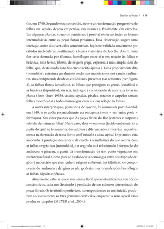 Da ﬂor ao fruto | 119
the, em 1790. Segundo essa concepção, ocorre a transformação progressiva de
folhas em sépalas, depois em pétalas, em estames e, finalmente, em carpelos.
Em algumas plantas, como os nenúfares, é possível observar todas as formas
intermediárias entre as peças florais próximas. Essa observação sugere uma
interação entre dois verticilos consecutivos, hipótese validada atualmente por
estudos moleculares, justificando a teoria visionária de Goethe. Assim, uma
flor seria formada por filomas, homólogos entre si e em relação às folhas e
brácteas. Este termo, filoma, de origem grega, expressa a mais ampla ideia de
folha, que, deste modo, não fica circunscrita apenas à folha propriamente dita
(nomofilos), estrutura geralmente verde que encontramos nos ramos caulina-
res, mas compreende desde os cotilédones, presentes nas sementes (ver Figura
2), as folhas florais (antófilos), as folhas que protegem as gemas (catafilos) e
as brácteas (hipsofilos), ou seja, tudo que é considerado de natureza foliar na
planta (Font Quer, 1953). Assim, sépalas, pétalas, estames e carpelos seriam
folhas modificadas e todos homólogos entre si e em relação às folhas.
A outra interpretação, posterior à de Goethe, foi enunciada por Plantefol,
em 1949, e se apóia essencialmente na ontogenia (onto = ser, ente; genia =
formação). Seu autor postula que ‘As peças férteis da flor (estames e carpelos)
não são de natureza foliar’. Neste caso, dois meristemas (tecido embrionário, a
partir do qual se formam tecidos adultos e diferenciados) intervêm sucessiva-
mente na formação de uma flor: o anel inicial e al zona apical. O primeiro está
associado à produção do cálice e da corola à semelhança do que ocorre com
as folhas vegetativas (nomofilos), e o segundo está relacionado à formação do
androceu e gineceu, a partir da transformação de um ponto vegetativo em
meristema floral. Como para se estabelecer a homologia entre dois tipos de ór-
gãos é necessário que eles tenham origens embrionárias idênticas, os compo-
nentes do androceu e do gineceu não poderiam ser considerados homólogos
às folhas, sépalas e pétalas.
Atualmente, sabe-se que o meristema floral apresenta diferentes territórios
concêntricos, cada um destinado à produção de um número determinado de
peças florais. Os territórios periféricos, correspondentes ao anel inicial, produ-
zem sucessivamente os três primeiros verticilos, enquanto a zona apical axial
produz os carpelos (MEYER et al., 2004)
experimentando ciencia - prova9.indd 119experimentando ciencia - prova9.indd 119 19/07/2011 12:41:0219/07/2011 12:41:02
 