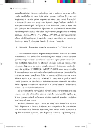 EXPERIMENTANDO CIÊNCIA12 |
ma, cada sociedade humana resultará em uma organização capaz de acolher
a todos os cidadãos de forma justa, ou fará emergir conflitos, doenças, mor-
tes prematuras e temor quanto ao porvir, de acordo com a visão de mundo e
as práticas diárias de seus integrantes. A percepção profunda da condição de
co-responsabilidade pela configuração desse sistema, de que tudo o que atin-
gir a qualquer dos componentes repercutirá no conjunto todo, muitas vezes
com efeito potencializado positiva ou negativamente, em processo de retroali-
mentação (BERTALANFY, 1976, CAPRA, 1997, 2002), é imprescindível para
aplacar o individualismo, a competição perversa e espoliação do planeta, que
alimentam sensações fugazes e ilusórias de prazer e conquista.
1.2 ENSINO DE CIÊNCIAS E DE BIOLOGIA: CHAMAMENTO E COMPROMISSO
Conquanto uma corrente de pensamento valorize a educação básica ten-
do em vista as suas implicações na qualificação de jovens, os quais deveriam
garantir avanço científico, crescimento econômico e projeção internacional do
país, não faltam pensadores que advogam educação básica de qualidade para
a formação de pessoas capazes de atuações compatíveis com auto-realização e
bem-estar coletivo (WERTHEIN e da CUNHA, 2005), quiçá sem a voracida-
de consumista que tem sustentado o famigerado crescimento econômico. Um
crescimento a exaurir o planeta, finito em recursos e já imensamente ressen-
tido das severas ações humanas (LOVELOCK, 2008), que, segundo Caldwell
(1995), precisam ser consideradas, redimensionadas e orientadas em todo o
planeta a partir de interações efetivas entre os conhecimentos científicos dis-
poníveis e cidadãos bem informados.
Ao que tudo atesta, enveredamos por um caminho tremendamente sinu-
oso, que nos está colocando à prova e exigindo mudanças tão rápidas, que
farão a obsolescência de softwares e miniaturização de circuitos eletrônicos
parecerem saltos seculares.
No Brasil, não faltam vozes a clamar por investimentos em educação como
forma de preparar as crianças e os jovens para compreensão das questões atu-
ais e da necessidade premente de mudança dos nossos hábitos consumistas,
superficiais e inconsequentes. Vozes de pessoas convictas de que uma geração
experimentando ciencia - prova9.indd 12experimentando ciencia - prova9.indd 12 19/07/2011 12:40:3619/07/2011 12:40:36
 