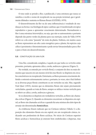 EXPERIMENTANDO CIÊNCIA120 |
O eixo onde se prende a flor, o pedúnculo, é uma estrutura que nunca se
ramifica e recebe o nome de receptáculo na sua porção terminal, que é geral-
mente dilatada e sustenta os filomas florais (GUÉDES, 1979).
O desenvolvimento da flor ou de uma inflorescência é resultado de mu-
danças na forma e na fisiologia do ápice caulinar, que é transformado em ápice
reprodutivo e passa a apresentar crescimento determinado. Normalmente a
flor é uma estrutura heterotrófica, ou seja, que não se autossustenta e portanto
depende das partes verdes da plantas para sua nutrição, razão de Valla (1979)
referir-se a ela como “parasita” do resto da planta. Embora, em muitos casos
as flores representem um alto custo energético para a planta, há espécies cujo
cálice é persistente e fotossintetizante e pode enviar fotoassimilados para a flor
e para o fruto em desenvolvimento.
5.5 CONSTITUIÇÃO DE UMA FLOR
Uma flor, considerada completa, é aquela em que todos os verticilos estão
presentes, portanto, apresenta cálice, corola, androceu e gineceu (Figura 3).
Na verdade, se entende por verticilo floral, o conjunto de dois ou mais ele-
mentos que nascem em um mesmo nível do eixo floral e se dispõem em círcu-
los concêntricos no receptáculo. Entretanto, as flores possuem crescimento de-
finido e entrenós extremamente curtos e, portanto, às vezes, não é fácil definir
se as diversas peças florais constituem-se em verticilos ou não. Mas, segundo
Font Quer (1953), mesmo que os elementos florais não sejam precisamente
verticilados, quando se trata de flores, sempre se utiliza o termo verticilo para
se referir ao cálice, corola, androceu e gineceu.
Se os elementos se dispõem em verdadeiros verticilos, as flores são chama-
das cíclicas (Figura 3). Quando os elementos encontram-se dispostos em espi-
ral, as flores são chamadas acíclicas e quando há uma mistura dos dois tipos de
arranjo são denominadas hemicíclicas.
As evidências fósseis indicam que no Cretáceo inferior (Tabela 1) a dis-
posição dos elementos florais era em espiral, em um receptáculo cônico, in-
dicando um predomínio de flores acíclicas. No início do Cretáceo superior
flores acíclicas e hemicíclicas já estavam bem estabelecidas e dispersas, mas
experimentando ciencia - prova9.indd 120experimentando ciencia - prova9.indd 120 19/07/2011 12:41:0219/07/2011 12:41:02
 