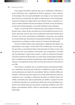 EXPERIMENTANDO CIÊNCIA124 |
Essas etapas antecedem a próxima fase, que é a fertilização. Utilizamos o
termo fertilização com o significado de fusão de gametas e como sinônimo
de fecundação. Há certas particularidades com relação ao uso destes termos
que merecem ser esclarecidas. Em inglês se utiliza apenas o termo fertilização,
enquanto nas línguas de origem latina como italiano, francês e espanhol, é co-
mum se utilizar também do termo fecundação. No Brasil, na área de botânica,
os dois termos foram adotados e vêm sendo utilizados como sinônimos.
Faegri e van der Pijl (1979) verificaram que certos padrões de forma, co-
loração, odor e antese da flor associados aos recursos disponíveis para os visi-
tantes, apareciam mais do que outros, produzindo então determinados tipos
de flores, com certas características morfológicas e funcionais, que podiam
ser caracterizados por mecanismos de polinização definidos. Esse conjunto de
características ou atributos recebeu o nome de “síndrome de polinização”.
Diversos atributos florais estão relacionados a adaptações das plantas aos
polinizadores, mas Faegri e van der Pijl (1979) ressaltam que “isso não signi-
fica que todas as características típicas estão presentes em todos os casos, mas
sim que há uma certa síndrome característica, que corresponde a um dado
tipo de polinização”. Apesar dessa ressalva, a ideia de síndrome foi bastante
criticada no final do século passado e no início desse, porque alguns pesquisa-
dores consideram que sistemas de polinização muito específicos são raros na
natureza. Um importante ensaio sobre este tema foi escrito por Carlos Herrera
em 1996.
Estas críticas e os debates que as sucederam foram extremamente frutífe-
ros e, atualmente, há autores que reafirmam a validade do conceito de síndro-
me de polinização em estudos de comunidades. Martins e Batalha (2006), por
exemplo, verificaram que para espécies de cerrado polinizadas por besouros,
mariposas, aves e morcegos as inferências baseadas em atributos florais são
válidas, entretanto para espécies polinizadas por abelhas e pequenos insetos
as inferências baseadas nas características florais não são recomendadas, por-
que há certa sobreposição que não permite a distinção satisfatória entre estes
grupos, possivelmente devido à falta de especificidade na interação planta-
polinizador.
experimentando ciencia - prova9.indd 124experimentando ciencia - prova9.indd 124 19/07/2011 12:41:0719/07/2011 12:41:07
 