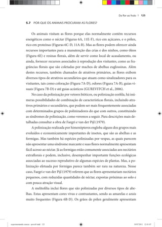 Da ﬂor ao fruto | 125
5.7 POR QUE OS ANIMAIS PROCURAM AS FLORES?
Os animais visitam as flores porque elas normalmente contêm recursos
energéticos como o néctar (Figuras 6A, 11E-F), rico em açúcares, e o pólen,
rico em proteínas (Figuras 6C-D, 11A-B). Mas as flores podem oferecer ainda
recursos importantes para a manutenção das crias e dos ninhos, como óleos
(Figura 6E) e resinas florais, além de servir como local de acasalamento, ou
ainda, fornecer recursos associados à reprodução dos visitantes, como as fra-
grâncias florais que são coletadas por machos de abelhas euglossinas. Além
destes recursos, também chamados de atrativos primários, as flores exibem
diversos tipos de atrativos secundários que atuam como sinalizadores para os
visitantes, tais como coloração (Figura 7A-D), odores (Figura 7A-B), guias vi-
suais (Figura 7B-D) e até guias acústicos (GUREVITCH et al., 2006).
No caso da polinização por vetores bióticos, ou polinização zoófila, há inú-
meras possibilidades de combinação de características florais, incluindo atra-
tivos primários e secundários, que podem ser mais frequentemente associadas
com determinados grupos de polinizadores do que com outros, constituindo
as síndromes de polinização, como veremos a seguir. Para descrições mais de-
talhadas consultar a obra de Faegri e van der Pijl (1979).
A polinização realizada por himenópteros engloba alguns dos grupos mais
evoluídos e economicamente importantes de insetos, que são as abelhas e as
formigas. Mas também há espécies polinizadas por vespas, as quais parecem
não apresentar uma síndrome marcante e suas flores normalmente apresentam
fácil acesso ao néctar. Já as formigas estão comumente associadas aos nectários
extraflorais e podem, inclusive, desempenhar importante funções ecológicas
associadas ao sucesso reprodutivo de algumas espécies de plantas. Mas, a po-
linização efetuada por formigas parece também ser rara na natureza. Nesse
caso, Faegri e van der Pijl (1979) referem que as flores apresentariam nectários
pequenos, com reduzidas quantidades de néctar, expostas próximas ao solo e
com pouca atração visual.
A melitofilia inclui flores que são polinizadas por diversos tipos de abe-
lhas. Estas apresentam cores vivas e contrastantes, sendo as amarelas e azuis
muito frequentes (Figura 6B-D). Os grãos de pólen geralmente apresentam
experimentando ciencia - prova9.indd 125experimentando ciencia - prova9.indd 125 19/07/2011 12:41:0719/07/2011 12:41:07
 