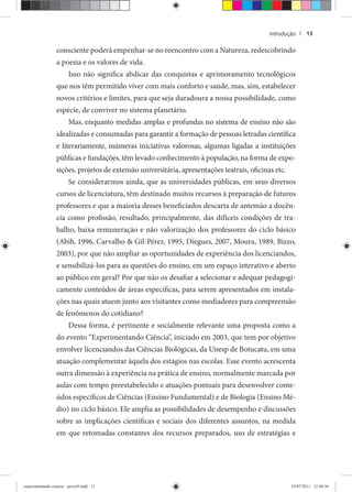Introdução | 13
consciente poderá empenhar-se no reencontro com a Natureza, redescobrindo
a poesia e os valores de vida.
Isso não significa abdicar das conquistas e aprimoramento tecnológicos
que nos têm permitido viver com mais conforto e saúde, mas, sim, estabelecer
novos critérios e limites, para que seja duradoura a nossa possibilidade, como
espécie, de conviver no sistema planetário.
Mas, enquanto medidas amplas e profundas no sistema de ensino não são
idealizadas e consumadas para garantir a formação de pessoas letradas científica
e literariamente, inúmeras iniciativas valorosas, algumas ligadas a instituições
públicas e fundações, têm levado conhecimento à população, na forma de expo-
sições, projetos de extensão universitária, apresentações teatrais, oficinas etc.
Se considerarmos ainda, que as universidades públicas, em seus diversos
cursos de licenciatura, têm destinado muitos recursos à preparação de futuros
professores e que a maioria desses beneficiados descarta de antemão a docên-
cia como profissão, resultado, principalmente, das difíceis condições de tra-
balho, baixa remuneração e não valorização dos professores do ciclo básico
(Abib, 1996, Carvalho & Gil-Pérez, 1995, Diegues, 2007, Moura, 1989, Bizzo,
2003), por que não ampliar as oportunidades de experiência dos licenciandos,
e sensibilizá-los para as questões do ensino, em um espaço interativo e aberto
ao público em geral? Por que não os desafiar a selecionar e adequar pedagogi-
camente conteúdos de áreas específicas, para serem apresentados em instala-
ções nas quais atuem junto aos visitantes como mediadores para compreensão
de fenômenos do cotidiano?
Dessa forma, é pertinente e socialmente relevante uma proposta como a
do evento “Experimentando Ciência”, iniciado em 2003, que tem por objetivo
envolver licenciandos das Ciências Biológicas, da Unesp de Botucatu, em uma
atuação complementar àquela dos estágios nas escolas. Esse evento acrescenta
outra dimensão à experiência na prática de ensino, normalmente marcada por
aulas com tempo preestabelecido e atuações pontuais para desenvolver conte-
údos específicos de Ciências (Ensino Fundamental) e de Biologia (Ensino Mé-
dio) no ciclo básico. Ele amplia as possibilidades de desempenho e discussões
sobre as implicações científicas e sociais dos diferentes assuntos, na medida
em que retomadas constantes dos recursos preparados, uso de estratégias e
experimentando ciencia - prova9.indd 13experimentando ciencia - prova9.indd 13 19/07/2011 12:40:3619/07/2011 12:40:36
 