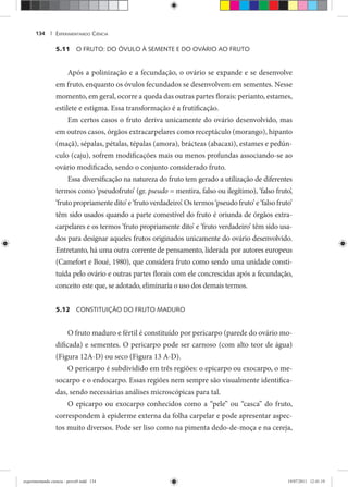 EXPERIMENTANDO CIÊNCIA134 |
5.11 O FRUTO: DO ÓVULO À SEMENTE E DO OVÁRIO AO FRUTO
Após a polinização e a fecundação, o ovário se expande e se desenvolve
em fruto, enquanto os óvulos fecundados se desenvolvem em sementes. Nesse
momento, em geral, ocorre a queda das outras partes florais: perianto, estames,
estilete e estigma. Essa transformação é a frutificação.
Em certos casos o fruto deriva unicamente do ovário desenvolvido, mas
em outros casos, órgãos extracarpelares como receptáculo (morango), hipanto
(maçã), sépalas, pétalas, tépalas (amora), brácteas (abacaxi), estames e pedún-
culo (caju), sofrem modificações mais ou menos profundas associando-se ao
ovário modificado, sendo o conjunto considerado fruto.
Essa diversificação na natureza do fruto tem gerado a utilização de diferentes
termos como ‘pseudofruto’ (gr. pseudo = mentira, falso ou ilegítimo), ‘falso fruto’,
‘fruto propriamente dito’ e ‘fruto verdadeiro’. Os termos ‘pseudo fruto’ e ‘falso fruto’
têm sido usados quando a parte comestível do fruto é oriunda de órgãos extra-
carpelares e os termos ‘fruto propriamente dito’ e ‘fruto verdadeiro’ têm sido usa-
dos para designar aqueles frutos originados unicamente do ovário desenvolvido.
Entretanto, há uma outra corrente de pensamento, liderada por autores europeus
(Camefort e Boué, 1980), que considera fruto como sendo uma unidade consti-
tuída pelo ovário e outras partes florais com ele concrescidas após a fecundação,
conceito este que, se adotado, eliminaria o uso dos demais termos.
5.12 CONSTITUIÇÃO DO FRUTO MADURO
O fruto maduro e fértil é constituído por pericarpo (parede do ovário mo-
dificada) e sementes. O pericarpo pode ser carnoso (com alto teor de água)
(Figura 12A-D) ou seco (Figura 13 A-D).
O pericarpo é subdividido em três regiões: o epicarpo ou exocarpo, o me-
socarpo e o endocarpo. Essas regiões nem sempre são visualmente identifica-
das, sendo necessárias análises microscópicas para tal.
O epicarpo ou exocarpo conhecidos como a “pele” ou “casca” do fruto,
correspondem à epiderme externa da folha carpelar e pode apresentar aspec-
tos muito diversos. Pode ser liso como na pimenta dedo-de-moça e na cereja,
experimentando ciencia - prova9.indd 134experimentando ciencia - prova9.indd 134 19/07/2011 12:41:1919/07/2011 12:41:19
 