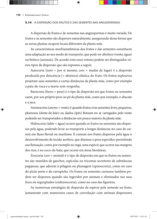 EXPERIMENTANDO CIÊNCIA138 |
5.14 A DISPERSÃO DOS FRUTOS E DAS SEMENTES NAS ANGIOSPERMAS
A dispersão de frutos e de sementes nas angiospermas é muito variada. Os
frutos e as sementes são dispersos naturalmente, assegurando dessa forma que
as novas plantas ocupem locais diferentes da planta mãe.
As características morfoanatômicas dos frutos e das sementes constituem
uma adaptação ao seu modo de transporte, que pode ser abiótico (vento, água)
ou biótico (animais). De acordo com esses vetores podem ser distinguidos vá-
rios tipos de dispersão que são expostos a seguir.
Autocoria (auto = por si mesmo, coro = mudar de lugar) é a dispersão
produzida por deiscência (= abertura) elástica do fruto. Os frutos explosivos
projetam suas sementes a curtas distâncias da planta mãe, como por exemplo
a pata-de-vaca e a maria-sem-vergonha.
Barocoria (baros = peso) é o tipo de dispersão em que frutos ou sementes
caem, por seu próprio peso ao pé da planta mãe, como por exemplo, o abacate
e a jaca.
Anemocoria (anemo = vento) é quando frutos e/ou sementes leves, pequenos,
plumosos (dente-de-leão) ou alados (ipês) flutuam no ar carregados pelo vento
podendo ser transportados a distâncias um pouco maiores da planta mãe.
Hidrocoria (ùdôr = água) ocorre quando os frutos ou sementes são disper-
sos pela água, podendo levar ao transporte a longas distâncias no caso de caí-
rem em fluxo fluvial ou marítimo. É comum nos frutos dispersos pela água o
desenvolvimento de tecido aerífero, que diminui o peso específico permitindo
sua flutuação, como por exemplo no ingá, uma espécie que ocorre nas margens
dos rios, e no coco-da-baía, que ocorre em áreas litorâneas.
Zoocoria (zoo = animal) é o tipo de dispersão em que os frutos ou semen-
tes são munidos de ganchos, espículas ou tricomas secretores de substâncias
pegajosas, que aderem à pelagem ou plumagem (epizoocoria), como no caso
do picão preto e do carrapicho. Os frutos ou sementes carnosos também po-
dem ser dispersos quando são ingeridos por animais e eliminados nas suas
fezes ou regurgitados (endozoocoria), como no caso das figueiras.
As numerosas estratégias de dispersão da espécie pela semente ou fruto,
juntamente com numerosos casos de coevolução com animais dispersores
experimentando ciencia - prova9.indd 138experimentando ciencia - prova9.indd 138 19/07/2011 12:41:2419/07/2011 12:41:24
 