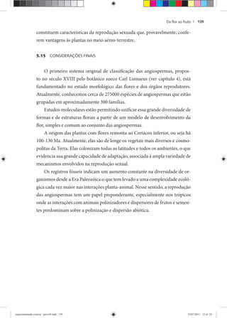 Da ﬂor ao fruto | 139
constituem características da reprodução sexuada que, provavelmente, confe-
rem vantagens às plantas no meio aéreo-terrestre.
5.15 CONSIDERAÇÕES FINAIS
O primeiro sistema original de classificação das angiospermas, propos-
to no século XVIII pelo botânico sueco Carl Linnaeus (ver capítulo 4), está
fundamentado no estudo morfológico das flores e dos órgãos reprodutores.
Atualmente, conhecemos cerca de 275000 espécies de angiospermas que estão
grupadas em aproximadamente 300 famílias.
Estudos moleculares estão permitindo unificar essa grande diversidade de
formas e de estruturas florais a partir de um modelo de desenvolvimento da
flor, simples e comum ao conjunto das angiospermas.
A origem das plantas com flores remonta ao Cretáceo inferior, ou seja há
100-130 Ma. Atualmente, elas são de longe os vegetais mais diversos e cosmo-
politas da Terra. Elas colonizam todas as latitudes e todos os ambientes, o que
evidencia sua grande capacidade de adaptação, associada à ampla variedade de
mecanismos envolvidos na reprodução sexual.
Os registros fósseis indicam um aumento constante na diversidade de or-
ganismos desde a Era Paleozóica o que tem levado a uma complexidade ecoló-
gica cada vez maior nas interações planta-animal. Nesse sentido, a reprodução
das angiospermas tem um papel preponderante, especialmente nos trópicos
onde as interações com animais polinizadores e dispersores de frutos e semen-
tes predominam sobre a polinização e dispersão abiótica.
experimentando ciencia - prova9.indd 139experimentando ciencia - prova9.indd 139 19/07/2011 12:41:2419/07/2011 12:41:24
 