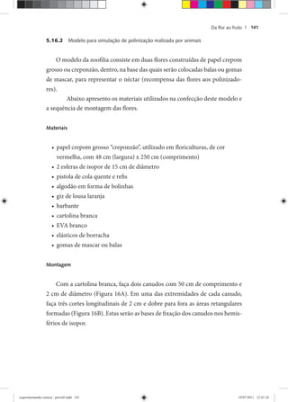 Da ﬂor ao fruto | 141
5.16.2 Modelo para simulação de polinização realizada por animais
O modelo da zoofilia consiste em duas flores construídas de papel crepom
grosso ou creponzão, dentro, na base das quais serão colocadas balas ou gomas
de mascar, para representar o néctar (recompensa das flores aos polinizado-
res).
Abaixo apresento os materiais utilizados na confecção deste modelo e
a sequência de montagem das flores.
Materiais
papel crepom grosso “creponzão”, utilizado em floriculturas, de cor•
vermelha, com 48 cm (largura) x 250 cm (comprimento)
2 esferas de isopor de 15 cm de diâmetro•
pistola de cola quente e refis•
algodão em forma de bolinhas•
giz de lousa laranja•
barbante•
cartolina branca•
EVA branco•
elásticos de borracha•
gomas de mascar ou balas•
Montagem
Com a cartolina branca, faça dois canudos com 50 cm de comprimento e
2 cm de diâmetro (Figura 16A). Em uma das extremidades de cada canudo,
faça três cortes longitudinais de 2 cm e dobre para fora as áreas retangulares
formadas (Figura 16B). Estas serão as bases de fixação dos canudos nos hemis-
férios de isopor.
experimentando ciencia - prova9.indd 141experimentando ciencia - prova9.indd 141 19/07/2011 12:41:2419/07/2011 12:41:24
 