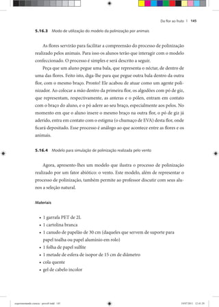 Da ﬂor ao fruto | 145
5.16.3 Modo de utilização do modelo da polinização por animais
As flores servirão para facilitar a compreensão do processo de polinização
realizado pelos animais. Para isso os alunos terão que interagir com o modelo
confeccionado. O processo é simples e será descrito a seguir.
Peça que um aluno pegue uma bala, que representa o néctar, de dentro de
uma das flores. Feito isto, diga-lhe para que pegue outra bala dentro da outra
flor, com o mesmo braço. Pronto! Ele acabou de atuar como um agente poli-
nizador. Ao colocar a mão dentro da primeira flor, os algodões com pó de giz,
que representam, respectivamente, as anteras e o pólen, entram em contato
com o braço do aluno, e o pó adere ao seu braço, especialmente aos pelos. No
momento em que o aluno insere o mesmo braço na outra flor, o pó de giz já
aderido, entra em contato com o estigma (o chumaço de EVA) desta flor, onde
ficará depositado. Esse processo é análogo ao que acontece entre as flores e os
animais.
5.16.4 Modelo para simulação de polinização realizada pelo vento
Agora, apresento-lhes um modelo que ilustra o processo de polinização
realizado por um fator abiótico: o vento. Este modelo, além de representar o
processo de polinização, também permite ao professor discutir com seus alu-
nos a seleção natural.
Materiais
1 garrafa PET de 2L•
1 cartolina branca•
1 canudo de papelão de 30 cm (daqueles que servem de suporte para•
papel toalha ou papel alumínio em rolo)
1 folha de papel sulfite•
1 metade de esfera de isopor de 15 cm de diâmetro•
cola quente•
gel de cabelo incolor•
experimentando ciencia - prova9.indd 145experimentando ciencia - prova9.indd 145 19/07/2011 12:41:2919/07/2011 12:41:29
 