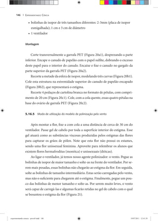 EXPERIMENTANDO CIÊNCIA146 |
bolinhas de isopor de três tamanhos diferentes: 2-3mm (placa de isopor•
esmigalhada); 1 cm e 3 cm de diâmetro
1 ventilador•
Montagem
Corte transversalmente a garrafa PET (Figura 20a1), desprezando a parte
inferior. Encape o canudo de papelão com o papel sulfite, dobrando o excesso
deste papel para o interior do canudo. Encaixe e fixe o canudo no gargalo da
parte superior da garrafa PET (Figura 20a2).
Recorte a metade da esfera de isopor, modelando três curvas (Figura 20b1).
Cole esta estrutura na extremidade superior do canudo de papelão encapado
(Figura 20b2), que representará o estigma.
Recorte 4 pedaços de cartolina branca no formato de pétalas, com compri-
mento de 20 cm (Figura 20c1). Cole, com a cola quente, essas quatro pétalas na
base do ovário de garrafa PET (Figura 20c2).
5.16.5 Modo de utilização do modelo de polinização pelo vento
Após montar a flor, fixe-a com cola a uma distância de cerca de 30 cm do
ventilador. Passe gel de cabelo por toda a superfície interior do estigma. Esse
gel atuará como as substâncias viscosas produzidas pelos estigmas das flores
para capturar os grãos de pólen. Note que esta flor não possui os estames,
sendo uma flor unissexual feminina. Aproveite para relembrar os alunos que
existem flores hermafroditas (monóica) e unissexuais (dióicas).
Ao ligar o ventilador, já temos nosso agente polinizador: o vento. Pegue as
bolinhas de isopor de maior tamanho e solte-as na frente do ventilador. Por se-
rem mais pesadas, essas bolinhas não chegarão ao estigma da flor. Em seguida,
solte as bolinhas de tamanho intermediário. Estas serão carregadas pelo vento,
mas não o suficiente para chegarem até o estigma. Finalmente, pegue um pou-
co das bolinhas de menor tamanho e solte-as. Por serem muito leves, o vento
será capaz de carregá-las e algumas ficarão retidas no gel de cabelo com o qual
se besuntou o estigma da flor (Figura 21).
experimentando ciencia - prova9.indd 146experimentando ciencia - prova9.indd 146 19/07/2011 12:41:2919/07/2011 12:41:29
 