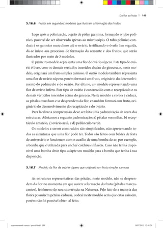 Da ﬂor ao fruto | 149
5.16.6 Frutos em segundos: modelos que ilustram a formação dos frutos
Logo após a polinização, o grão de pólen germina, formando o tubo polí-
nico, possível de ser observado apenas ao microscópio. O tubo polínico con-
duzirá os gametas masculinos até o ovário, fertilizando o óvulo. Em seguida,
dá-se início aos processos de formação da semente e dos frutos, que serão
ilustrados por meio de 3 modelos.
O primeiro modelo representa uma flor de ovário súpero. Este tipo de ová-
rio é livre, com os demais verticilos inseridos abaixo do gineceu, e, neste mo-
delo, originará um fruto simples carnoso. O outro modelo também representa
uma flor de ovário súpero, porém formará um fruto, originário do desenvolvi-
mento do pedúnculo e do ovário. Por último, um modelo representando uma
flor de ovário ínfero. Este tipo de ovário é concrescido com o receptáculo e os
demais verticilos inseridos acima do gineceu. Neste modelo a corola é caduca,
as pétalas murcham e se desprendem da flor, e também formará um fruto, ori-
ginário do desenvolvimento do receptáculo e do ovário.
Para facilitar a compreensão, deve ser feita uma padronização de cores das
estruturas. Adotamos a seguinte padronização: a) pétalas vermelhas, b) recep-
táculo amarelo, c) ovário azul, e d) pedúnculo verde.
Os modelos a serem construídos são simplificados, não apresentando to-
das as estruturas que uma flor pode ter. Todos são feitos com balões de festa
de aniversário e funcionam com o auxílio de uma bomba de ar, por exemplo,
a bomba que é utilizada para encher colchões infláveis. Caso não tenha dispo-
nível uma bomba deste tipo, adapte seu modelo para a bomba que tenha à sua
disposição.
5.16.7 Modelo da ﬂor de ovário súpero que originará um fruto simples carnoso
As estruturas representativas das pétalas, neste modelo, não se despren-
dem da flor no momento em que ocorre a formação do fruto (pétalas marces-
centes), fenômeno de rara ocorrência na Natureza. Pelo fato de a maioria das
flores possuírem pétalas caducas, o ideal neste modelo seria que estas caíssem,
porém não foi possível obter tal feito.
experimentando ciencia - prova9.indd 149experimentando ciencia - prova9.indd 149 19/07/2011 12:41:3019/07/2011 12:41:30
 