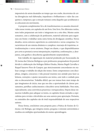EXPERIMENTANDO CIÊNCIA16 |
impossíveis de serem desatados no tempo que nos coube, decorrentes de cer-
tas divergências mal elaboradas, impediram o brilhantismo e valor das con-
quistas e, tampouco, que a emoção tomasse conta daqueles que acreditaram e
se colocaram em movimento.
A proposta complementar foi a de transformarmos os assuntos desenvol-
vidos nesse evento, em capítulos de um livro. Este livro. Por diferentes razões,
nem todos prepararam um texto e integraram-no a esta obra. Mesmo assim
somamos, com a colaboração de professores, material suficiente para seguir-
mos em frente e trabalhar nesta outra forma de divulgação científica. Novos
desafios, novos entraves suportáveis ou contornáveis e novas conquistas. Ca-
racterísticas de um sistema dinâmico e complexo: rearranjo de trajetórias, re-
troalimentações e novos atratores. Daqui em diante, o que disponibilizamos
por certo se prestará a novas interpretações, trajetórias, conformações, e, dese-
jamos, com ganhos e descobertas agradavelmente surpreendentes.
Este trabalho de organização do material produzido por licenciandos da
XL turma das Ciências Biológicas e por professores-pesquisadores foi possível
devido à colaboração dos biólogos Helton Otsuka, Marina Begali Carvalho e
Raquel Sanzovo Pires de Campos, que atenciosamente concordaram em rea-
lizar comigo o trabalho de edição dos textos. Entre compromissos com disci-
plinas, estágios, concursos e vida pessoal reunimo-nos amiúde para fazer as
leituras, correções e ajustes necessários aos textos, com todo o cuidado para
não os descaracterizar. Trabalho difícil, que nos tomou bem mais tempo do
que imaginamos de início, mas que nos deu a oportunidade de clarear pen-
samentos, partilhar conhecimentos e descobrir novas habilidades. Para mim,
especialmente, uma convivência prazerosa e enriquecedora. Depois desse mi-
nucioso trabalho para adequar os textos, os capítulos foram enviados a espe-
cialistas para revisão e devolvidos aos seus autores para apreciação. Portanto,
os conteúdos dos capítulos são de total responsabilidade de seus respectivos
autores.
Dessa forma, concluímos uma proposta para a Prática de Ensino de Ci-
ências e de Biologia, que integrou ensino, pesquisa e extensão universitária e
resultou em múltiplas oportunidades de ensino-aprendizagem.
experimentando ciencia - prova9.indd 16experimentando ciencia - prova9.indd 16 19/07/2011 12:40:3619/07/2011 12:40:36
 