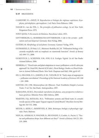 EXPERIMENTANDO CIÊNCIA160 |
5.17 BIBLIOGRAFIA
CAMEFORT, H. e BOUÉ, H. Reproduction et biologie des végétaux supérieurs: bryo-
phytes, ptéridophytes, spermaphytes. 2 ed. Paris: Doin Éditeurs, 1980.
FAEGRI K.; van der PIJL, L. The principles of pollination ecology. 2a ed. New York:
Pergamon Press, 1979.
FONT QUER, P. Diccionario de Botánica. Barcelona: Labor, 1953.
GOTTSBERGER, G.; SILBERBAUER-GOTTSBERGER, I. Life in the cerrado – polli-
nation and seed dispersal. Germany: Reta Verlag, 2006.
GUÉDES, M. Morphology of seed plants. Germany: Gantner Verlag, 1979.
GUIMARÀES, E.; Di Stasi, L.C.; Maimoni-Rodella, R.C.M. “Pollination biology of Ja-
caranda oxyphylla with na emphasis on staminode function”. Annals of Botany
102: 699-711, 2008.
GUREVITCH, J.; SCHEINER, S.M.; FOX, G.A. Ecologia Vegetal. 2a ed. São Paulo:
Artmed Editora, 2006.
HERRERA, C. “Floral traits and plant adaptation to insect pollinators: a devil’s advocate
approach”. In: Lloyd DG, Barrett SCH (eds.). Floral Biology: Studies on Floral Evolu-
tion in Animal-Pollinated Plants. New York: Chapman and Hall, 1996. pp 65–87.
HU, S.; DILCHER, D. L.; JARZEN, D. M.; TAYLOR, D. W. “Early steps of angiosperm
– pollinator coevolution”. Proceedings of the National Academy of Sciences 105: 240
– 245. 2008.
GOETHE, J.W. 1790. Metamorphose der Pflanzen. Trad. Friedhelm Zimpel e Lavinia
Viotti. 3ª ed. Ver. São Paulo: Antroposófica, 1997.
KARASAWA, M.M.G. Diversidade reprodutiva de plantas, uma perspectiva evolutiva e
bases genéticas. Ribeirão Preto: SBG Editora, 2009.
MARTINS, F.Q.; BATALHA, M.A. “Pollination systems and floral traits in cerrado
woody species of the upper Taquari region (Central Brazil)”. Brazilian Journal Bio-
logy 66: 543-552. 2006.
MEYER, S.; REEB, C.; BOSDEVEIX, R. 2004. Botanique; biologie et physiologie végé-
tales. Paris: Maloine.
NEPI, M.; ADERKAS, P.; WAGNER, R., MUGNAINI, S.; Coulter, A.; Pacini, E. “Nec-
tar and pollination drops: how different are they?” Annals of Botany 104 (2): 205-y
219. 2009.
experimentando ciencia - prova9.indd 160experimentando ciencia - prova9.indd 160 19/07/2011 12:41:5719/07/2011 12:41:57
 