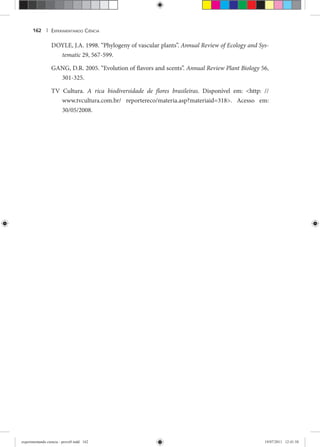 EXPERIMENTANDO CIÊNCIA162 |
DOYLE, J.A. 1998. “Phylogeny of vascular plants”. Annual Review of Ecology and Sys-
tematic 29, 567-599.c
GANG, D.R. 2005. “Evolution of flavors and scents”. Annual Review Plant Biology 56,y
301-325.
TV Cultura. A rica biodiversidade de flores brasileiras. Disponível em: <http: //
www.tvcultura.com.br/ reportereco/materia.asp?materiaid=318>. Acesso em:
30/05/2008.
experimentando ciencia - prova9.indd 162experimentando ciencia - prova9.indd 162 19/07/2011 12:41:5819/07/2011 12:41:58
 