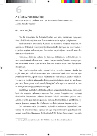 6A CÉLULA POR DENTRO:
UMA ABORDAGEM DINÂMICA DO PROCESSO DA SÍNTESE PROTEICA
Daniel Bassetto Jesuino1
6.1 INTRODUÇÃO
Não há como falar de Biologia Celular, sem antes pensar em como este
ramo da Ciência originou-se e desenvolveu-se até atingir o estágio atual.
Se observarmos o vocábulo “Ciência” no dicionário Merriam-Webster, ve-
remos que Ciência é conhecimento sistematizado, derivado de observações e
experimentações realizadas para determinar os princípios envolvidos em de-
terminado fenômeno.
Portanto, a Biologia Celular é o ramo da Ciência que sistematiza os co-
nhecimentos derivados de observações e experimentações acerca das peque-
nas estruturas, blocos constituintes de todos os seres vivos, hoje denomina-
dos células.
Esses conhecimentos, assim como acontece em outras áreas da ciência, são
explicações para os fenômenos, com base nos resultados de experimentos, que
podem ser revistas, aprimoradas ou até mesmo substituídas, quando fatos no-
vos surgem e exigem adequação. Esse processo dinâmico pode ser verificado
por meio dos registros históricos da Biologia Celular, que teve o seu início com
os avanços tecnológicos em microscopia.
Em 1665, o inglês Robert Hooke, utilizou um conjunto bastante simples de
lentes de aumento e observou, em uma fina camada de cortiça, um conjunto
de alvéolos. Denominou cada um destes de “célula”, baseado na palavra latina
cellula ou cella, que significa pequena câmara. Na realidade, o que Hooke ob-
servou foram as paredes das células mortas do tecido que forma a cortiça.
Dez anos mais tarde, o naturalista holandês Antoine van Leewenhoek, ob-
servou em uma amostra de água de um lago organismos vivos que ele denomi-
nou de micróbios. Na década de 30, século XIX, Robert Brown descreveu pela
1. Unesp, Agência Unesp de Inovação – 01049-010 São Paulo, SP, djbassetto@hotmail.com
experimentando ciencia - prova9.indd 163experimentando ciencia - prova9.indd 163 19/07/2011 12:41:5819/07/2011 12:41:58
 