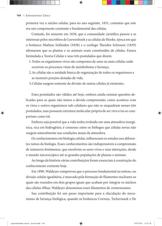 EXPERIMENTANDO CIÊNCIA164 |
primeira vez o núcleo celular, para no ano seguinte, 1831, constatar que este
era um componente constante e fundamental das células.
Contudo, foi somente em 1838, que a comunidade científica passou a se
interessar pelos micróbios de Leewenhoek e as células de Hooke, época em que
o botânico Mathias Schleiden (1838) e o zoólogo Theodor Schwann (1839)
afirmaram que as plantas e os animais eram constituídos de células. Estava
formulada a Teoria Celular e seus três postulados que dizem:
Todos os organismos vivos são compostos de uma ou mais células onde1.
ocorrem os processos vitais de metabolismo e herança.
As células são a unidade básica de organização de todos os organismos e2.
as menores porções dotadas de vida.
Células surgem somente da divisão de outras células já existentes.3.
Estes postulados são válidos até hoje, embora ainda existam questões de-
licadas para as quais não temos a devida compreensão, como acontece com
os vírus e outros organismos sub-celulares que não se enquadram nesses três
postulados, mas possuem estrutura molecular própria de ser vivo e/ou se com-
portam como tal.
Embora seja possível que a vida tenha evoluído em uma atmosfera inorgâ-
nica, rica em hidrogênio, é consenso entre os biólogos que células novas não
surgem naturalmente nas condições atuais da atmosfera.
Os conhecimentos em biologia celular, influenciam os estudos nos diferen-
tes ramos da biologia. Esses conhecimentos são indispensáveis à compreensão
de inúmeros fenômenos, que envolvem os seres vivos e suas interações, desde
o mundo microscópico até as grandes populações de plantas e animais.
Ao longo da história várias contribuições foram essenciais à construção do
conhecimento existente hoje.
Em 1890, Waldeyer comprovou que o processo fundamental na mitose, ou
divisão celular igualitária, é marcado pela formação de filamentos nucleares os
quais são reunidos em dois grupos iguais que acabam por integrar os núcleos
das células-filhas; Waldeyer denominou esses filamentos de cromossomos.
Sua contribuição foi um passo importante para a elucidação do meca-
nismo de herança biológica, quando os botânicos Correns, Tschermack e De
experimentando ciencia - prova9.indd 164experimentando ciencia - prova9.indd 164 19/07/2011 12:41:5819/07/2011 12:41:58
 