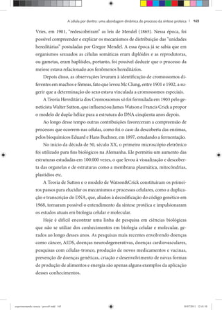A célula por dentro: uma abordagem dinâmica do processo da síntese proteica | 165
Vries, em 1901, “redescobriram” as leis de Mendel (1865). Nessa época, foi
possível compreender e explicar os mecanismos de distribuição das “unidades
hereditárias” postuladas por Gregor Mendel. A essa época já se sabia que em
organismos sexuados as células somáticas eram diplóides e as reprodutoras,
ou gametas, eram haplóides, portanto, foi possível deduzir que o processo da
meiose estava relacionado aos fenômenos hereditários.
Depois disso, as observações levaram à identificação de cromossomos di-
ferentes em machos e fêmeas, fato que levou Mc Clung, entre 1901 e 1902, a su-
gerir que a determinação do sexo estava vinculada a cromossomos especiais.
A Teoria Hereditária dos Cromossomos só foi formulada em 1903 pelo ge-
neticista Walter Sutton, que influenciou James Watson e Francis Crick a propor
o modelo de dupla-hélice para a estrutura do DNA cinqüenta anos depois.
Ao longo desse tempo outras contribuições favoreceram a compreensão de
processos que ocorrem nas células, como foi o caso da descoberta das enzimas,
pelos bioquímicos Eduard e Hans Buchner, em 1897, estudando a fermentação.
No início da década de 50, século XX, o primeiro microscópio eletrônico
foi utilizado para fins biológicos na Alemanha. Ele permitiu um aumento das
estruturas estudadas em 100.000 vezes, o que levou à visualização e descober-
ta das organelas e de estruturas como a membrana plasmática, mitocôndrias,
plastídios etc.
A Teoria de Sutton e o modelo de Watson&Crick constituiram os primei-
ros passos para elucidar os mecanismos e processos celulares, como a duplica-
ção e transcrição do DNA, que, aliados à decodificação do código genético em
1968, tornaram possível o entendimento da síntese protéica e impulsionaram
os estudos atuais em biologia celular e molecular.
Hoje é difícil encontrar uma linha de pesquisa em ciências biológicas
que não se utilize dos conhecimentos em biologia celular e molecular, ge-
rados ao longo desses anos. As pesquisas mais recentes envolvendo doenças
como câncer, AIDS, doenças neurodegenerativas, doenças cardiovasculares,
pesquisas com células-tronco, produção de novos medicamentos e vacinas,
prevenção de doenças genéticas, criação e desenvolvimento de novas formas
de produção de alimentos e energia são apenas alguns exemplos da aplicação
desses conhecimentos.
experimentando ciencia - prova9.indd 165experimentando ciencia - prova9.indd 165 19/07/2011 12:41:5819/07/2011 12:41:58
 