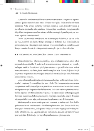 EXPERIMENTANDO CIÊNCIA166 |
6.2 O AMBIENTE CELULAR
Ao estudar o ambiente celular e suas estruturas temos a impressão equivo-
cada de que ele é estático. Isto não é correto, visto que a célula é uma estrutura
dinâmica. Nela, a todo instante, vesículas entram e saem, íons atravessam a
membrana, moléculas são geradas e consumidas, substâncias complexas são
digeridas, componentes velhos são reciclados e energia é gerada para, no ins-
tante seguinte, ser consumida.
Todos os processos envolvidos na manutenção da célula, e de seu ciclo
de vida, ocorrem ao mesmo tempo em regiões distintas, mas comunicam-se
constantemente e interagem por meio de processos simples e complexos, em
longas cascatas de reações bioquímicas ou simples quebra de moléculas.
6.3 ORGANELAS: PEQUENOS ÓRGÃOS DE UMA ESTRUTURA PERFEITA!
Para entendermos o funcionamento de uma célula precisamos antes saber
como ela é constituída. A maioria de seus componentes não pode ser visuali-
zada por técnicas de microscopia óptica comuns, o que dificulta ainda mais a
sua compreensão e elaboração de modelos explicativos. Porém, hoje em dia, já
dispomos de potentes microscópios e técnicas sofisticadas que têm permitido
consideráveis avanços.
Amembranaplasmáticaéaestruturaquedelimitaoambienteinterno(intra-
celular) e externo (extra-celular) de uma célula. Ela é uma estrutura complexa
composta de moléculas de lipídeos, proteínas e açucares uma característica mui-
to importante que é a permeabilidade seletiva. Esta característica permite que so-
mente algumas substâncias muito pequenas e as lipossolúveis tenham passagem
livre pela membrana. Substâncias maiores penetram nas células através de canais
e transportadores, ou seja, proteínas com funções especiais de transporte.
O citoesqueleto, constituído por uma trama de proteínas está distribuído
pelo citosol e em contato com a membrana plasmática. Sua função é dar sus-
tentação e forma à célula, transportar vesículas de uma região para outra e per-
mitir a locomoção de algumas células. Substâncias podem ser transportadas
por vesículas, delimitadas por membranas ligadas ao citoesqueleto.
experimentando ciencia - prova9.indd 166experimentando ciencia - prova9.indd 166 19/07/2011 12:41:5819/07/2011 12:41:58
 