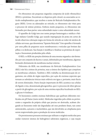 EXPERIMENTANDO CIÊNCIA168 |
Os ribossomos são pequenas organelas compostas de ácido ribonucléico
(RNA) e proteínas. Encontram-se dispersos pelo citosol, ou associados ao re-
tículo endoplasmático, que recebeu o nome de Retículo Endoplasmático Ru-
goso (RER). Livres ou adensados ao retículo, os ribossomos são vitais para
o processo de síntese proteica. Embora muito pequenos, os ribossomos são
formados por duas partes: uma subunidade maior e uma subunidade menor.
O aparelho de Golgi tem esse nome porque homenageia o médico e bió-
logo italiano Camillo Golgi, que usando impregnação de prata em cortes de
tecido observou coloração negra em forma de retículo ao redor de núcleos de
células nervosas, que denominou “Aparato Reticular”. Este aparelho é formado
por uma pilha de pequenos sacos membranosos e vesículas que brotam das
pilhas e se deslocam. Sua função é modificar e finalizar as proteínas de expor-
tação e lisossomais produzidas pela célula.
O REL e o RER são porções distintas de uma mesma organela e são forma-
dos por um conjunto de ductos e canais, delimitados por membranas, algumas
brotando diretamente da membrana nuclear externa.
Diferentes do RER, nas membranas do Retículo Endoplasmático Liso
(REL) não há a síntese de proteína, mas a síntese dos lipídeos que compõem
as membranas celulares. Também o REL trabalha na desintoxicação do or-
ganismo, em célula de órgão específico, por ação de enzimas especiais que
tornam as substâncias tóxicas mais solúveis em água e, portanto, mais fáceis
de serem eliminadas. Outra função importante do REL acontece nas células
do fígado e rins, denominada glicogenólise, que é o processo de obter glicose
a partir de glicogênio, por ação de uma enzima específica localizada no REL:
a glicose-6-fosfatase.
Os lisossomos contêm enzimas hidrolíticas que quebram diferentes mo-
léculas em pH baixo (meio ácido). Moléculas ingeridas pela célula ou perten-
centes a organelas da própria célula que precisa ser destruída, acabam che-
gando ao lisossomo onde são degradadas até seus produtos finais, tais como
aminoácidos, açúcares e nucleotídeos, que são devolvidos ao citoplasma para
serem reaproveitados para a produção de novas moléculas.
Os peroxissomos possuem enzimas que utilizam o oxigênio molecular para
oxidar (remover átomos de hidrogênio) substratos orgânicos, e cuja reação
experimentando ciencia - prova9.indd 168experimentando ciencia - prova9.indd 168 19/07/2011 12:41:5819/07/2011 12:41:58
 