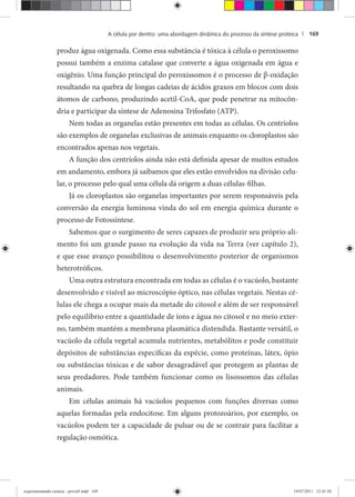 A célula por dentro: uma abordagem dinâmica do processo da síntese proteica | 169
produz água oxigenada. Como essa substância é tóxica à célula o peroxissomo
possui também a enzima catalase que converte a água oxigenada em água e
oxigênio. Uma função principal do peroxissomos é o processo de β-oxidação
resultando na quebra de longas cadeias de ácidos graxos em blocos com dois
átomos de carbono, produzindo acetil-CoA, que pode penetrar na mitocôn-
dria e participar da síntese de Adenosina Trifosfato (ATP).
Nem todas as organelas estão presentes em todas as células. Os centríolos
são exemplos de organelas exclusivas de animais enquanto os cloroplastos são
encontrados apenas nos vegetais.
A função dos centríolos ainda não está definida apesar de muitos estudos
em andamento, embora já saibamos que eles estão envolvidos na divisão celu-
lar, o processo pelo qual uma célula dá origem a duas células-filhas.
Já os cloroplastos são organelas importantes por serem responsáveis pela
conversão da energia luminosa vinda do sol em energia química durante o
processo de Fotossíntese.
Sabemos que o surgimento de seres capazes de produzir seu próprio ali-
mento foi um grande passo na evolução da vida na Terra (ver capítulo 2),
e que esse avanço possibilitou o desenvolvimento posterior de organismos
heterotróficos.
Uma outra estrutura encontrada em todas as células é o vacúolo, bastante
desenvolvido e visível ao microscópio óptico, nas células vegetais. Nestas cé-
lulas ele chega a ocupar mais da metade do citosol e além de ser responsável
pelo equilíbrio entre a quantidade de íons e água no citosol e no meio exter-
no, também mantém a membrana plasmática distendida. Bastante versátil, o
vacúolo da célula vegetal acumula nutrientes, metabólitos e pode constituir
depósitos de substâncias específicas da espécie, como proteínas, látex, ópio
ou substâncias tóxicas e de sabor desagradável que protegem as plantas de
seus predadores. Pode também funcionar como os lisossomos das células
animais.
Em células animais há vacúolos pequenos com funções diversas como
aquelas formadas pela endocitose. Em alguns protozoários, por exemplo, os
vacúolos podem ter a capacidade de pulsar ou de se contrair para facilitar a
regulação osmótica.
experimentando ciencia - prova9.indd 169experimentando ciencia - prova9.indd 169 19/07/2011 12:41:5819/07/2011 12:41:58
 