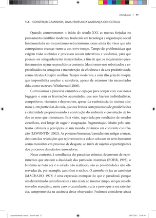 Introdução | 17
1.4 CONSTRUIR CAMINHOS, UMA PROFUNDA MUDANÇA CONCEITUAL
Quando comemoramos o início do século XXI, as marcas forjadas no
pensamento científico moderno, traduzido em tecnologia e organização social
fundamentada no mecanicismo-reducionismo, eram ainda tão vivas que não
conseguimos avançar rumo a um novo tempo. Tempo de problemáticas que
exigem visão sistêmica e processos sociais interativos e solidários, para que
possam ser adequadamente interpretadas, a fim de que os inquietantes ques-
tionamentos sejam respondidos a contento. Mantivemo-nos robotizados e es-
pecializados na conquista e manutenção da eficiência e da alta produtividade,
como retratou Chaplin no filme Tempos modernos, e com alto grau de miopia,
que impossibilita ampliar a sabedoria, apesar de estarmos tão necessitados
dela, como escreveu Whitheread (2006).
Continuamos a procurar caminhos e espaços para ocupar com essa nossa
bagagem e com as frustrações acumuladas, que nos fizeram individualistas,
competitivos, violentos e depressivos, apesar da exuberância do sistema cós-
mico e, em particular, da vida, que nos brinda com processos de grande beleza
e criatividade proporcionando a construção do ambiente e coevolução de to-
dos os seres que interatuam. Esta visão, suportada por resultados de estudos
científicos, está longe de sugerir estagnação, fragmentação. Muito pelo con-
trário, estimula a percepção de um mundo dinâmico em constante constru-
ção (LEWONTIN, 2002). As posturas humanas, baseadas em antigas crenças,
destoam das revoluções que rejuvenescem a vida e colocam os seres humanos
como monolitos em processo de desgaste, ao invés de sujeitos coparticipantes
dos processos planetários renovadores.
Nesse contexto, à semelhança do paradoxo atômico, decorrente de expe-
rimentos que atestam a dualidade das partículas materiais (BOHR, 1995), o
binômio ser/não ser é o estado não realizado, são as possibilidades não ob-
servadas de, por exemplo, caminhos e nichos. O caminho se faz ao caminhar
(MACHADO, 1973) é uma expressão exemplar do que é paradoxal, porque
um determinado caminho existe e não existe ao mesmo tempo, até que um ob-
servador específico, neste caso o caminhante, surja e provoque a sua existên-
cia, comprometida na ausência desse observador. Podemos considerar ainda
experimentando ciencia - prova9.indd 17experimentando ciencia - prova9.indd 17 19/07/2011 12:40:3619/07/2011 12:40:36
 