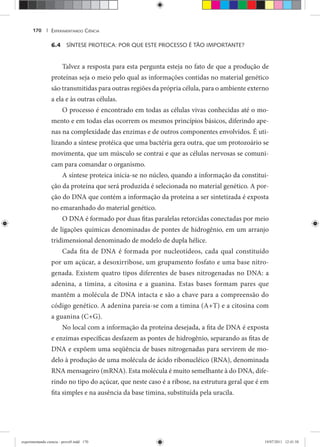 EXPERIMENTANDO CIÊNCIA170 |
6.4 SÍNTESE PROTEICA: POR QUE ESTE PROCESSO É TÃO IMPORTANTE?
Talvez a resposta para esta pergunta esteja no fato de que a produção de
proteínas seja o meio pelo qual as informações contidas no material genético
são transmitidas para outras regiões da própria célula, para o ambiente externo
a ela e às outras células.
O processo é encontrado em todas as células vivas conhecidas até o mo-
mento e em todas elas ocorrem os mesmos princípios básicos, diferindo ape-
nas na complexidade das enzimas e de outros componentes envolvidos. É uti-
lizando a síntese protéica que uma bactéria gera outra, que um protozoário se
movimenta, que um músculo se contrai e que as células nervosas se comuni-
cam para comandar o organismo.
A síntese proteica inicia-se no núcleo, quando a informação da constitui-
ção da proteína que será produzida é selecionada no material genético. A por-
ção do DNA que contém a informação da proteína a ser sintetizada é exposta
no emaranhado do material genético.
O DNA é formado por duas fitas paralelas retorcidas conectadas por meio
de ligações químicas denominadas de pontes de hidrogênio, em um arranjo
tridimensional denominado de modelo de dupla hélice.
Cada fita de DNA é formada por nucleotídeos, cada qual constituído
por um açúcar, a desoxirribose, um grupamento fosfato e uma base nitro-
genada. Existem quatro tipos diferentes de bases nitrogenadas no DNA: a
adenina, a timina, a citosina e a guanina. Estas bases formam pares que
mantêm a molécula de DNA intacta e são a chave para a compreensão do
código genético. A adenina pareia-se com a timina (A+T) e a citosina com
a guanina (C+G).
No local com a informação da proteína desejada, a fita de DNA é exposta
e enzimas específicas desfazem as pontes de hidrogênio, separando as fitas de
DNA e expõem uma seqüência de bases nitrogenadas para servirem de mo-
delo à produção de uma molécula de ácido ribonucléico (RNA), denominada
RNA mensageiro (mRNA). Esta molécula é muito semelhante à do DNA, dife-
rindo no tipo do açúcar, que neste caso é a ribose, na estrutura geral que é em
fita simples e na ausência da base timina, substituída pela uracila.
experimentando ciencia - prova9.indd 170experimentando ciencia - prova9.indd 170 19/07/2011 12:41:5819/07/2011 12:41:58
 
