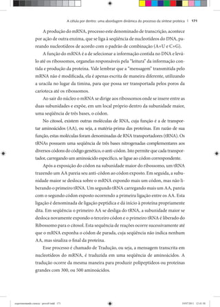 A célula por dentro: uma abordagem dinâmica do processo da síntese proteica | 171
A produção do mRNA, processo este denominado de transcrição, acontece
por ação de outra enzima, que se liga à seqüência de nucleotídeos do DNA, pa-
reando nucleotídeos de acordo com o padrão de combinação (A+U e C+G).
A função do mRNA é a de selecionar a informação contida no DNA e levá-
lo até os ribossomos, organelas responsáveis pela “leitura” da informação con-
tida e produção da proteína. Vale lembrar que a “mensagem” transmitida pelo
mRNA não é modificada, ela é apenas escrita de maneira diferente, utilizando
a uracila no lugar da timina, para que possa ser transportada pelos poros da
carioteca até os ribossomos.
Ao sair do núcleo o mRNA se dirige aos ribossomos onde se insere entre as
duas subunidades e expõe, em um local próprio dentro da subunidade maior,
uma seqüência de três bases, o códon.
No citosol, existem outras moléculas de RNA, cuja função é a de transpor-
tar aminoácidos (AA), ou seja, a matéria-prima das proteínas. Em razão de sua
função, estas moléculas foram denominadas de RNA transportadores (tRNA). Os
tRNAs possuem uma seqüência de três bases nitrogenadas complementares aos
diversos códons do código genético, o anti-códon. Isto permite que cada transpor-
tador, carregando um aminoácido específico, se ligue ao códon correspondente.
Após a exposição do códon na subunidade maior do ribossomo, um tRNA
trazendo um AA pareia seu anti-códon ao códon exposto. Em seguida, a subu-
nidade maior se desloca sobre o mRNA expondo mais um códon, mas não li-
berando o primeiro tRNA. Um segundo tRNA carregando mais um AA, pareia
com o segundo códon exposto ocorrendo a primeira ligação entre os AA. Esta
ligação é denominada de ligação peptídica e dá início à proteína propriamente
dita. Em seqüência o primeiro AA se desliga do tRNA, a subunidade maior se
desloca novamente expondo o terceiro códon e o primeiro tRNA é liberado do
Ribossomo para o citosol. Esta sequência de reações ocorre sucessivamente até
que o mRNA exponha o códon de parada, cuja seqüência não indica nenhum
AA, mas sinaliza o final da proteína.
Esse processo é chamado de Tradução, ou seja, a mensagem transcrita em
nucleotídeos do mRNA, é traduzida em uma seqüência de aminoácidos. A
tradução ocorre da mesma maneira para produzir polipeptídeos ou proteínas
grandes com 300, ou 500 aminoácidos.
experimentando ciencia - prova9.indd 171experimentando ciencia - prova9.indd 171 19/07/2011 12:41:5819/07/2011 12:41:58
 