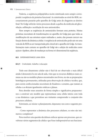 EXPERIMENTANDO CIÊNCIA172 |
Todavia, a seqüência polipeptídica recém sintetizada nem sempre corres-
ponde à seqüência de proteína funcional. As sintetizadas ao nível do RER, ne-
cessariamente passarão pelo aparelho de Golgi antes de chegarem ao destino
final. No Golgi sofrerão vários processos desde a quebra da molécula até glico-
silação, sulfatação e acetilação de seus aminoácidos.
Nem sempre as seqüências de aminoácidos formam uma proteína. Muitas
proteínas necessitam de transformações no aparelho de Golgi para que todas as
modificações de sua estrutura sejam realizadas e, assim, elas possam exercer sua
função dentro da dinâmica celular. A seqüência de aminoácidos pode sair em uma
vesícula do RER ou ser transportada pelo citosol até o aparelho de Golgi. As trans-
formações mais comuns no aparelho de Golgi são a adição de moléculas como
açúcar e lipídeos, além de mudanças na forma tri-dimensional da seqüência.
6.5 EXPERIMENTANDO UMA IDEIA
6.5.1 Criatividade, trabalho e educação
Todo esse dinamismo celular não é fácil de ser observado e mais difícil
ainda é demonstrá-lo em sala de aula, visto que os recursos didáticos mais co-
muns ou são os modelos planos encontrados nos livros, ou são as preparações
histológicas permanentes, utilizadas para observação de células e tecidos, que,
para serem confeccionadas necessitam de fixadores e corantes, que matam as
células e as deixam igualmente estáticas e planas.
Para abordar esses assuntos de forma simples e significativa propusemo-
nos a construir um modelo que representasse uma célula inteira com toda
a sua dinâmica e que permitisse aos visitantes compreender o conjunto dos
processos celulares.
Entretanto, ao iniciar o planejamento, deparamo-nos com o seguinte pro-
blema:
- Como representar a dinâmica dos processos celulares, se estes são inú-
meros e complexos?
Para resolver esta questão decidimos enfocar apenas um processo, que en-
volvesse vários segmentos da célula e que fosse indispensável ao seu funciona-
experimentando ciencia - prova9.indd 172experimentando ciencia - prova9.indd 172 19/07/2011 12:41:5819/07/2011 12:41:58
 