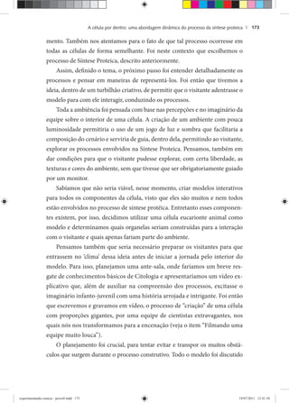 A célula por dentro: uma abordagem dinâmica do processo da síntese proteica | 173
mento. Também nos atentamos para o fato de que tal processo ocorresse em
todas as células de forma semelhante. Foi neste contexto que escolhemos o
processo de Síntese Proteica, descrito anteriormente.
Assim, definido o tema, o próximo passo foi entender detalhadamente os
processos e pensar em maneiras de representá-los. Foi então que tivemos a
ideia, dentro de um turbilhão criativo, de permitir que o visitante adentrasse o
modelo para com ele interagir, conduzindo os processos.
Toda a ambiência foi pensada com base nas percepções e no imaginário da
equipe sobre o interior de uma célula. A criação de um ambiente com pouca
luminosidade permitiria o uso de um jogo de luz e sombra que facilitaria a
composição do cenário e serviria de guia, dentro dela, permitindo ao visitante,
explorar os processos envolvidos na Síntese Proteica. Pensamos, também em
dar condições para que o visitante pudesse explorar, com certa liberdade, as
texturas e cores do ambiente, sem que tivesse que ser obrigatoriamente guiado
por um monitor.
Sabíamos que não seria viável, nesse momento, criar modelos interativos
para todos os componentes da célula, visto que eles são muitos e nem todos
estão envolvidos no processo de síntese protéica. Entretanto esses componen-
tes existem, por isso, decidimos utilizar uma célula eucarionte animal como
modelo e determinamos quais organelas seriam construídas para a interação
com o visitante e quais apenas fariam parte do ambiente.
Pensamos também que seria necessário preparar os visitantes para que
entrassem no ‘clima’ dessa ideia antes de iniciar a jornada pelo interior do
modelo. Para isso, planejamos uma ante-sala, onde faríamos um breve res-
gate de conhecimentos básicos de Citologia e apresentaríamos um vídeo ex-
plicativo que, além de auxiliar na compreensão dos processos, excitasse o
imaginário infanto-juvenil com uma história arrojada e intrigante. Foi então
que escrevemos e gravamos em vídeo, o processo de “criação” de uma célula
com proporções gigantes, por uma equipe de cientistas extravagantes, nos
quais nós nos transformamos para a encenação (veja o item “Filmando uma
equipe muito louca”).
O planejamento foi crucial, para tentar evitar e transpor os muitos obstá-
culos que surgem durante o processo construtivo. Todo o modelo foi discutido
experimentando ciencia - prova9.indd 173experimentando ciencia - prova9.indd 173 19/07/2011 12:41:5819/07/2011 12:41:58
 