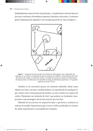 EXPERIMENTANDO CIÊNCIA174 |
detalhadamente antes do início da produção, e, visualizando as diversas fases do
processo construtivo, formulamos esquemas, desenhos e descrições. A estrutura
geral e disposição das organelas é um exemplo que pode ser visto na Figura 1.
Figura 1 Diagrama da estrutura geral do modelo da célula gigante com a disposição das
organelas no seu interior e localização da sala de recepção dos visitantes. (A) Entrada da ante-sala;
(B) entrada do modelo; (C) Saída do modelo; (1) trajeto de entrada ao modelo; (2) Mitocôndria;
(3) Núcleo celular; (4) Ribossomo; (5) Aparelho de Golgi; (6) Membrana plasmática e (7) aparelho
audiovisual. Escala 1:50 cm.
Também se fez necessário pensar nos materiais utilizados, afinal, nosso
objetivo era fazer com que o modelo pudesse ser reproduzido em qualquer lu-
gar, a baixo custo e baixa geração de resíduos, ou seja, reciclar era a palavra de
ordem. Planejamos um ambiente de 16m2, que pudesse ser facilmente trans-
portado e cuja montagem não levasse mais do que três dias.
Olhando de fora deveria ser impossível saber o quê havia e acontecia no
interior do modelo. Esperávamos que os sons e ruídos, produzidos no interior
da célula, despertassem a curiosidade dos visitantes.
experimentando ciencia - prova9.indd 174experimentando ciencia - prova9.indd 174 19/07/2011 12:41:5819/07/2011 12:41:58
 