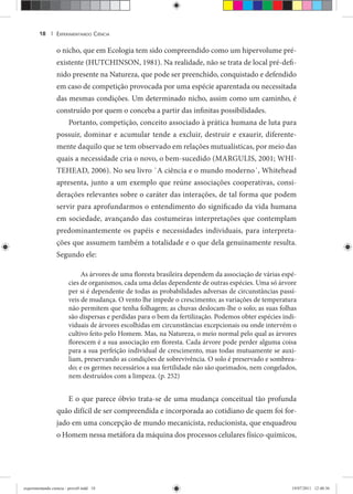 EXPERIMENTANDO CIÊNCIA18 |
o nicho, que em Ecologia tem sido compreendido como um hipervolume pré-
existente (HUTCHINSON, 1981). Na realidade, não se trata de local pré-defi-
nido presente na Natureza, que pode ser preenchido, conquistado e defendido
em caso de competição provocada por uma espécie aparentada ou necessitada
das mesmas condições. Um determinado nicho, assim como um caminho, é
construído por quem o conceba a partir das infinitas possibilidades.
Portanto, competição, conceito associado à prática humana de luta para
possuir, dominar e acumular tende a excluir, destruir e exaurir, diferente-
mente daquilo que se tem observado em relações mutualísticas, por meio das
quais a necessidade cria o novo, o bem-sucedido (MARGULIS, 2001; WHI-
TEHEAD, 2006). No seu livro `A ciência e o mundo moderno´, Whitehead
apresenta, junto a um exemplo que reúne associações cooperativas, consi-
derações relevantes sobre o caráter das interações, de tal forma que podem
servir para aprofundarmos o entendimento do significado da vida humana
em sociedade, avançando das costumeiras interpretações que contemplam
predominantemente os papéis e necessidades individuais, para interpreta-
ções que assumem também a totalidade e o que dela genuinamente resulta.
Segundo ele:
As árvores de uma floresta brasileira dependem da associação de várias espé-
cies de organismos, cada uma delas dependente de outras espécies. Uma só árvore
per si é dependente de todas as probabilidades adversas de circunstâncias passí-
veis de mudança. O vento lhe impede o crescimento; as variações de temperatura
não permitem que tenha folhagem; as chuvas deslocam-lhe o solo; as suas folhas
são dispersas e perdidas para o bem da fertilização. Podemos obter espécies indi-
viduais de árvores escolhidas em circunstâncias excepcionais ou onde intervém o
cultivo feito pelo Homem. Mas, na Natureza, o meio normal pelo qual as árvores
florescem é a sua associação em floresta. Cada árvore pode perder alguma coisa
para a sua perfeição individual de crescimento, mas todas mutuamente se auxi-
liam, preservando as condições de sobrevivência. O solo é preservado e sombrea-
do; e os germes necessários a sua fertilidade não são queimados, nem congelados,
nem destruídos com a limpeza. (p. 252)
E o que parece óbvio trata-se de uma mudança conceitual tão profunda
quão difícil de ser compreendida e incorporada ao cotidiano de quem foi for-
jado em uma concepção de mundo mecanicista, reducionista, que enquadrou
o Homem nessa metáfora da máquina dos processos celulares físico-químicos,
experimentando ciencia - prova9.indd 18experimentando ciencia - prova9.indd 18 19/07/2011 12:40:3619/07/2011 12:40:36
 