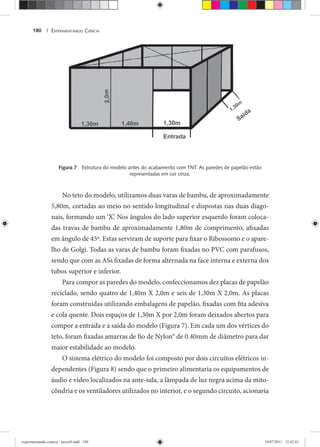 EXPERIMENTANDO CIÊNCIA180 |
Figura 7 Estrutura do modelo antes do acabamento com TNT. As paredes de papelão estão
representadas em cor cinza.
No teto do modelo, utilizamos duas varas de bambu, de aproximadamente
5,80m, cortadas ao meio no sentido longitudinal e dispostas nas duas diago-
nais, formando um ‘X’. Nos ângulos do lado superior esquerdo foram coloca-
das travas de bambu de aproximadamente 1,80m de comprimento, afixadas
em ângulo de 45º. Estas serviram de suporte para fixar o Ribossomo e o apare-
lho de Golgi. Todas as varas de bambu foram fixadas no PVC com parafusos,
sendo que com as ASs fixadas de forma alternada na face interna e externa dos
tubos superior e inferior.
Para compor as paredes do modelo, confeccionamos dez placas de papelão
reciclado, sendo quatro de 1,40m X 2,0m e seis de 1,30m X 2,0m. As placas
foram construídas utilizando embalagens de papelão, fixadas com fita adesiva
e cola quente. Dois espaços de 1,30m X por 2,0m foram deixados abertos para
compor a entrada e a saída do modelo (Figura 7). Em cada um dos vértices do
teto, foram fixadas amarras de fio de Nylon® de 0.40mm de diâmetro para dar
maior estabilidade ao modelo.
O sistema elétrico do modelo foi composto por dois circuitos elétricos in-
dependentes (Figura 8) sendo que o primeiro alimentaria os equipamentos de
áudio e vídeo localizados na ante-sala, a lâmpada de luz negra acima da mito-
côndria e os ventiladores utilizados no interior, e o segundo circuito, acionaria
experimentando ciencia - prova9.indd 180experimentando ciencia - prova9.indd 180 19/07/2011 12:42:0119/07/2011 12:42:01
 