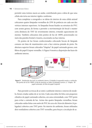 EXPERIMENTANDO CIÊNCIA182 |
permitir uma textura macia ao andar, contribuindo para a ideia de que uma
célula não teria seu interior rígido e uniforme.
Para completar a cenografia e as ideias do interior de uma célula animal
colocamos quatro lâmpadas vermelhas de 25W de potência em cada um dos
vértices internos superiores. As lâmpadas foram fixadas na estrutura de PVC
com arame grosso, de forma a permitir a movimentação do bocal e manter
certa distância do TNT de revestimento interno, evitando aquecimento do
mesmo. Também colocamos dois pontos de luz de 100W, posicionados no
meio das paredes frontal e traseira, encostados na face interna.
Os pontos de luz foram confeccionados colocando bocais de lâmpada
comuns em latas de mantimentos com a face externa pintada de preto. Na
abertura superior foram colocados “chapéus” de papel cartonado grosso, com
filtros de papel Crepon vermelho. A Figura 9 mostra a disposição das luzes do
ambiente interno.
Figura 9 Distribuição das luzes no ambiente interno. O detalhe (à esquerda) mostra a confecção
dos pontos de luz de 100W. a) lata de alumínio ou latão; b) lâmpada comum; c) “chapéu” de
papel cartonado; d) Filtro de papel Crepon®.
Para permitir as trocas de ar entre o ambiente interno e externo do mode-
lo, foram criadas saídas de ar no teto. Cada uma delas foi feita com pequenos
cilindros de papel cartonado cobertos, em uma extremidade, com TNT preto
para evitar a entrada de luz. Acima das quatro lâmpadas vermelhas, foram
colocadas saídas feitas com anéis de PVC de cerca de 10cm de diâmetro (4 po-
legadas) cobertos com TNT preto. No interior do ambiente, foram utilizados
dois ventiladores cobertos com TNT vermelho, para forçar a circulação de ar.
experimentando ciencia - prova9.indd 182experimentando ciencia - prova9.indd 182 19/07/2011 12:42:0119/07/2011 12:42:01
 