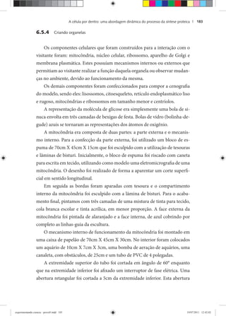 A célula por dentro: uma abordagem dinâmica do processo da síntese proteica | 183
6.5.4 Criando organelas
Os componentes celulares que foram construídos para a interação com o
visitante foram: mitocôndria, núcleo celular, ribossomo, aparelho de Golgi e
membrana plasmática. Estes possuíam mecanismos internos ou externos que
permitiam ao visitante realizar a função daquela organela ou observar mudan-
ças no ambiente, devido ao funcionamento da mesma.
Os demais componentes foram confeccionados para compor a cenografia
do modelo, sendo eles: lisossomos, citoesqueleto, retículo endoplasmático liso
e rugoso, mitocôndrias e ribossomos em tamanho menor e centríolos.
A representação da molécula de glicose era simplesmente uma bola de si-
nuca envolta em três camadas de bexigas de festa. Bolas de vidro (bolinha-de-
gude) azuis se tornaram as representações dos átomos de oxigênio.
A mitocôndria era composta de duas partes: a parte externa e o mecanis-
mo interno. Para a confecção da parte externa, foi utilizado um bloco de es-
puma de 70cm X 45cm X 15cm que foi esculpido com a utilização de tesouras
e lâminas de bisturi. Inicialmente, o bloco de espuma foi riscado com caneta
para escrita em tecido, utilizando como modelo uma eletromicrografia de uma
mitocôndria. O desenho foi realizado de forma a aparentar um corte superfi-
cial em sentido longitudinal.
Em seguida as bordas foram aparadas com tesoura e o compartimento
interno da mitocôndria foi esculpido com a lâmina de bisturi. Para o acaba-
mento final, pintamos com três camadas de uma mistura de tinta para tecido,
cola branca escolar e tinta acrílica, em menor proporção. A face externa da
mitocôndria foi pintada de alaranjado e a face interna, de azul cobrindo por
completo as linhas-guia da escultura.
O mecanismo interno de funcionamento da mitocôndria foi montado em
uma caixa de papelão de 70cm X 45cm X 30cm. No interior foram colocados
um aquário de 10cm X 7cm X 3cm, uma bomba de aeração de aquários, uma
canaleta, com obstáculos, de 25cm e um tubo de PVC de 4 polegadas.
A extremidade superior do tubo foi cortada em ângulo de 60° enquanto
que na extremidade inferior foi afixado um interruptor de fase elétrica. Uma
abertura retangular foi cortada a 5cm da extremidade inferior. Esta abertura
experimentando ciencia - prova9.indd 183experimentando ciencia - prova9.indd 183 19/07/2011 12:42:0219/07/2011 12:42:02
 