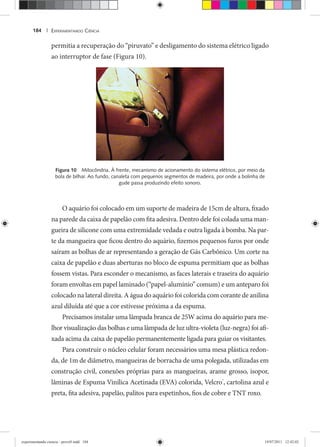 EXPERIMENTANDO CIÊNCIA184 |
permitia a recuperação do “piruvato” e desligamento do sistema elétrico ligado
ao interruptor de fase (Figura 10).
Figura 10 Mitocôndria. À frente, mecanismo de acionamento do sistema elétrico, por meio da
bola de bilhar. Ao fundo, canaleta com pequenos segmentos de madeira, por onde a bolinha de
gude passa produzindo efeito sonoro.
O aquário foi colocado em um suporte de madeira de 15cm de altura, fixado
na parede da caixa de papelão com fita adesiva. Dentro dele foi colada uma man-
gueira de silicone com uma extremidade vedada e outra ligada à bomba. Na par-
te da mangueira que ficou dentro do aquário, fizemos pequenos furos por onde
saíram as bolhas de ar representando a geração de Gás Carbônico. Um corte na
caixa de papelão e duas aberturas no bloco de espuma permitiam que as bolhas
fossem vistas. Para esconder o mecanismo, as faces laterais e traseira do aquário
foram envoltas em papel laminado (“papel-alumínio” comum) e um anteparo foi
colocado na lateral direita. A água do aquário foi colorida com corante de anilina
azul diluída até que a cor estivesse próxima a da espuma.
Precisamos instalar uma lâmpada branca de 25W acima do aquário para me-
lhor visualização das bolhas e uma lâmpada de luz ultra-violeta (luz-negra) foi afi-
xada acima da caixa de papelão permanentemente ligada para guiar os visitantes.
Para construir o núcleo celular foram necessários uma mesa plástica redon-
da, de 1m de diâmetro, mangueiras de borracha de uma polegada, utilizadas em
construção civil, conexões próprias para as mangueiras, arame grosso, isopor,
lâminas de Espuma Vinílica Acetinada (EVA) colorida, Velcro®
, cartolina azul e
preta, fita adesiva, papelão, palitos para espetinhos, fios de cobre e TNT roxo.
experimentando ciencia - prova9.indd 184experimentando ciencia - prova9.indd 184 19/07/2011 12:42:0219/07/2011 12:42:02
 