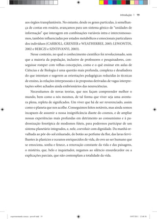 Introdução | 19
aos órgãos transplantáveis. No entanto, desde os genes partículas, à semelhan-
ça de contas em rosário, avançamos para um sistema gênico de “unidades de
informação” que interagem em combinações variáveis intra e intercromosso-
mos, também influenciadas por estados metabólicos e emocionais particulares
dos indivíduos (CARROLL, GRENIER e WEATHERBEE, 2005; LEWONTIN,
2002 e BERCZI e SZNTIVANYI, 2003).
Nesse contexto, no qual o conhecimento científico foi revolucionado, sem
que a maioria da população, inclusive de professores e pesquisadores, con-
seguisse romper com velhas concepções, como e o quê ensinar em aulas de
Ciências e de Biologia é uma questão mais profunda, complexa e desafiadora
do que intentam e sugerem as orientações pedagógicas reduzidas às técnicas
de ensino, às relações interpessoais e às propostas derivadas de vagas interpre-
tações sobre achados ainda embrionários das neurociências.
Necessitamos de novas teorias, que nos façam compreender melhor o
mundo, bem como a nós mesmos, de tal forma que viver seja uma aventu-
ra plena, repleta de significados. Um viver que há de ser reverenciado, assim
como o planeta que nos acolhe. Conseguimos feitos notáveis, mas ainda somos
incapazes de assumir a nossa insignificância diante do cosmos, e de ampliar
nossas experiências mais profundas em detrimento ao consumismo e à pa-
dronização fenotípica de modismos fúteis, para podermos participar de um
sistema planetário integrados, e, nele, coevoluir com dignidade. Da manhã or-
valhada ao pôr-do-sol enluarado, do botão ao perfume da flor, das lavas fervi-
lhantes às planícies e oceanos enriquecidos de vida, do ovo ao ser humano que
se emociona, sonha e fenece, a renovação constante da vida e das paisagens,
o mistério, que, belo e inquietador, negamos ao silêncio ensurdecedor ou a
explicações parciais, que não contemplam a totalidade da vida.
experimentando ciencia - prova9.indd 19experimentando ciencia - prova9.indd 19 19/07/2011 12:40:3619/07/2011 12:40:36
 
