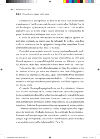 EXPERIMENTANDO CIÊNCIA192 |
6.5.5 Filmando uma equipe muito louca
Sabíamos que o nosso público, no decorrer do evento seria muito variado
e sendo assim, teria diferentes níveis de conhecimento sobre Citologia. Este foi
um desafio que a equipe transpôs com muita criatividade ao criar um vídeo
explicativo que, ao mesmo tempo, tentava aproximar os conhecimentos do
grupo e incitar o imaginário para o que estava por vir.
O lúdico foi utilizado como recurso didático para explicar algumas im-
perfeições conhecidas da equipe antes da elaboração do modelo. Uma delas
e talvez a mais importante foi a proporção das organelas, moléculas e demais
componentes celulares que não pôde ser mantida.
Como já descrevemos anteriormente, os componentes celulares são medi-
dos em escala micrométrica e as moléculas de DNA, em escala nanométrica,
ou seja, para que uma pessoa pudesse enxergar uma molécula de DNA com
20cm de espessura, em uma célula epitelial humana, esta última teria que ter
300.000cm de altura! Seria um modelo da altura de um prédio de 15 andares!
Visto que isto não é viável, a história narrada no vídeo descrevia um grupo
de cientistas malucos que tentou em laboratório criar uma célula-gigante e,
no processo de ampliação desta célula, alguns componentes foram ampliados
mais que outros para que o grupo pudesse estudá-la. Com isso, consegui-
mos excitar o imaginário infanto-juvenil para uma verdadeira viagem ao inte-
rior de uma célula.
O vídeo foi filmado pelos próprios alunos, nas dependências da Universi-
dade Estadual Paulista (UNESP), campus de Botucatu, utilizando equipamen-
tos de proteção individual, vidrarias laboratoriais, gelo seco, nitrogênio líquido,
luzes coloridas, animações e ilustrações. Entre uma cena e outra, as animações
eram narradas com informações sobre o funcionamento de cada componente
interativo, a dinâmica dos processos celulares e o processo de síntese proteica.
Toda essa caminhada pelo interior da célula e as explicações sobre os pro-
cessos de transcrição e tradução, bem como da constituição das estruturas ce-
lulares do modelo e seus respectivos mecanismos, poderão ser obtidas nos en-
dereços: http://www.youtube.com/watch?v=Z2WUZ2zZf5A (Parte I) e http://
www.youtube.com/watch?v=Jy2mxrhxOGo (Parte II).
experimentando ciencia - prova9.indd 192experimentando ciencia - prova9.indd 192 19/07/2011 12:42:0619/07/2011 12:42:06
 