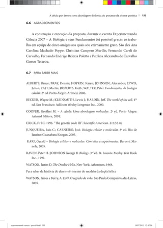 A célula por dentro: uma abordagem dinâmica do processo da síntese proteica | 193
6.6 AGRADECIMENTOS
A construção e execução da proposta, durante o evento Experimentando
Ciência 2007 – A Biologia e seus Fundamentos foi possível graças ao traba-
lho em equipe de cinco amigos aos quais sou eternamente grato. São eles Ana
Carolina Machado Poppe, Christian Campero Murillo, Fernando Careli de
Carvalho, Fernando Endrigo Belezia Poletto e Patrícia Alexandra de Carvalho
Gomes Teixeira.
6.7 PARA SABER MAIS
ALBERTS, Bruce; BRAY, Dennis; HOPKIN, Karen; JOHNSON, Alexander; LEWIS,
Julian; RAFF, Martin; ROBERTS, Keith; WALTER, Peter. Fundamentos da biologia
celular. 2ª ed. Porto Alegre: Artmed, 2006.
BECKER, Wayne M.; KLEINSMITH, Lewis J.; HARDIN, Jeff. The world of the cell. 4th
ed. San Francisco: Addison Wesley Longman Inc., 2000.
COOPER, Geoffrei M. – A célula: Uma abordagem molecular. 2ª ed. Porto Alegre:
Artmed Editora, 2001.
CRICK, F.H.C. 1996. “The genetic code III”. Scientific American. 215:55-62
JUNQUEIRA, Luis C.; CARNEIRO, José. Biologia celular e molecular. 8ª ed. Rio de
Janeiro: Guanabara Koogan, 2005.
KARP, Gerald – Biologia celular e molecular: Conceitos e experimentos. Barueri: Ma-
nole, 2005.
RAVEN, Peter H.; JOHNSON George B. Biology. 3rd
ed. St. Louwis: Mosby-Year Book
Inc., 1992.
WATSON, James D. The Double Helix. New York: Atheneum, 1968.
Para saber da história do desenvolvimento do modelo da dupla hélice
WATSON, James e Berry, A. DNA O segredo da vida. São Paulo:Companhia das Letras,
2005.
experimentando ciencia - prova9.indd 193experimentando ciencia - prova9.indd 193 19/07/2011 12:42:0619/07/2011 12:42:06
 