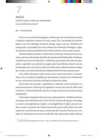 7MUCO:
CONSTITUIÇÃO E PAPEL NO ORGANISMO
Leonardo Biral dos Santos1
7.1 INTRODUÇÃO
O muco é uma substância pegajosa e elástica que tem como função proteger
e lubrificar superfícies internas do nosso corpo. Ele é encontrado em diversos
lugares, como no estômago, intestinos, bexiga, vagina, nariz etc. Problemas na
composição e na produção do muco refletem em disfunções fisiológicas e algu-
mas doenças, das quais podemos citar a úlcera gástrica como a mais comum.
Diferentes tipos de células secretam muco, sendo que todas possuem em co-
mum a presença de grandes grânulos de secreção distribuídos pelo citoplasma.
A célula mucosa mais conhecida é a caliciforme, que possui esse nome por apre-
sentar os grânulos concentrados na região apical mais dilatada, dando a ela um
formato parecido com o de um cálice. Contudo, outras células secretoras acabam
por receber esse nome (caliciforme) independente do formato que possuam.
Uma célula caliciforme pode secretar muco numa taxa basal e constante.
Nesse caso, a secreção é regulada por movimentos contínuos do citoesqueleto,
ou seja, movimentos internos da própria estrutura da célula.
Outra forma de secreção é regulada por estímulos, como hormônios ou
neurotransmissores. Nesse tipo de regulação a taxa de secreção da célula varia
conforme o estímulo podendo, inclusive, atingir um pico de secreção máximo
rapidamente.
O principal componente do muco são as glicoproteínas. Também podemos
encontrar vários eletrólitos (Na, Cl, K, HCO3
) e enzimas de função imunológi-
ca como a imunoglobulina A (IgA) e a imunoglobulina G (IgG), presentes no
muco nasal; as proteínas de função bactericida prezam pela defesa do nosso
organismo. As proteínas do muco, conhecidas por mucinas, formam um con-
junto de substâncias de alto peso molecular. Elas apresentam cadeias laterais
1. Unesp, Departamento de Botânica, IB 199 – CEP: 13506-900 Rio Claro, SP leobiral@hotmail.com
experimentando ciencia - prova9.indd 195experimentando ciencia - prova9.indd 195 19/07/2011 12:42:0619/07/2011 12:42:06
 