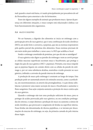 Muco: constituição e papel no organismo | 197
mal, quando a maré está baixa, e é usado principalmente por pescadores do sul
de Pernambuco para amenizar a dor de ferimentos.
Esses são alguns exemplos de animais que produzem muco. Apesar da pre-
sença em diferentes situações, o muco sempre está relacionado à defesa e ao
bom funcionamento dos organismos.
7.3 MUCO E DIGESTÃO
No ser humano, a digestão dos alimentos se inicia no estômago com a
participação ativa do suco gástrico, que é uma combinação de ácido clorídrico
(HCl), um ácido forte e corrosivo, e pepsinas, que são as enzimas responsáveis
pela quebra parcial das proteínas dos alimentos. Essas enzimas precisam de
um meio ácido para trabalhar e, nesse caso, é o HCl que acidifica o local.
Sendo o estômago constituído de proteínas, por que ele não se autodigere?
O suco gástrico não digere as paredes do estômago e nem as corrói porque
as células mucosas superficiais secretam muco e bicarbonato, que protege o
órgão da ação do suco gástrico (HCl + pepsinas). Portanto, esse muco impede
que as pepsinas fiquem em contato direto com as células da parede do estô-
mago e, por ser uma substância alcalina, neutraliza o ácido presente no suco
gástrico, inibindo a corrosão da parede interna do estômago.
A produção de muco pelo estômago é constante ao longo do tempo. Esta
produção pode ser aumentada através de estímulos neurais, como a acetilcoli-
na, um neurotransmissor, ou através das prostaglandinas. A ação destas subs-
tâncias é promover uma maior secreção de muco e bicarbonato e aumentar o
fluxo sanguíneo. Essa ação conjunta aumenta a proteção do muco contra ação
do suco gástrico.
Quando o estômago não tem uma produção suficiente de muco, para se
proteger da acidez provocada pelo suco gástrico, ou em condições prolonga-
das de estresse, o corpo diminui a produção de muco ou aumenta a síntese de
ácido clorídrico, que provocará o surgimento de feridas na superfície interna.
Essas feridas são denominadas de úlceras peptídicas, e se iniciam por desca-
mações da mucosa do estômago, ou seja, da primeira camada de pele interna
desse órgão.
experimentando ciencia - prova9.indd 197experimentando ciencia - prova9.indd 197 19/07/2011 12:42:0619/07/2011 12:42:06
 