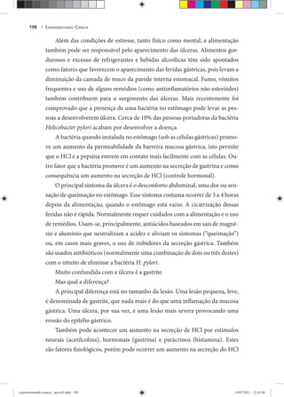 EXPERIMENTANDO CIÊNCIA198 |
Além das condições de estresse, tanto físico como mental, a alimentação
também pode ser responsável pelo aparecimento das úlceras. Alimentos gor-
durosos e excesso de refrigerantes e bebidas alcoólicas têm sido apontados
como fatores que favorecem o aparecimento das feridas gástricas, pois levam a
diminuição da camada de muco da parede interna estomacal. Fumo, vômitos
frequentes e uso de alguns remédios (como antiinflamatórios não esteróides)
também contribuem para o surgimento das úlceras. Mais recentemente foi
comprovado que a presença de uma bactéria no estômago pode levar as pes-
soas a desenvolverem úlcera. Cerca de 10% das pessoas portadoras da bactéria
Helicobacter pylori acabam por desenvolver a doença.
A bactéria quando instalada no estômago (sob as células gástricas) promo-
ve um aumento da permeabilidade da barreira mucosa gástrica, isto permite
que o HCl e a pepsina entrem em contato mais facilmente com as células. Ou-
tro fator que a bactéria promove é um aumento na secreção de gastrina e como
consequência um aumento na secreção de HCl (controle hormonal).
O principal sintoma da úlcera é o desconforto abdominal, uma dor ou sen-
sação de queimação no estômago. Esse sintoma costuma ocorrer de 3 a 4 horas
depois da alimentação, quando o estômago está vazio. A cicatrização dessas
feridas não é rápida. Normalmente requer cuidados com a alimentação e o uso
de remédios. Usam-se, principalmente, antiácidos baseados em sais de magné-
sio e alumínio que neutralizam a acidez e aliviam os sintomas (“queimação”)
ou, em casos mais graves, o uso de inibidores da secreção gástrica. Também
são usados antibióticos (normalmente uma combinação de dois ou três destes)
com o intuito de eliminar a bactéria H. pylori.
Muito confundida com a úlcera é a gastrite.
Mas qual a diferença?
A principal diferença está no tamanho da lesão. Uma lesão pequena, leve,
é denominada de gastrite, que nada mais é do que uma inflamação da mucosa
gástrica. Uma úlcera, por sua vez, é uma lesão mais severa provocando uma
erosão do epitélio gástrico.
Também pode acontecer um aumento na secreção de HCl por estímulos
neurais (acetilcolina), hormonais (gastrina) e parácrinos (histamina). Estes
são fatores fisiológicos, porém pode ocorrer um aumento na secreção do HCl
experimentando ciencia - prova9.indd 198experimentando ciencia - prova9.indd 198 19/07/2011 12:42:0619/07/2011 12:42:06
 