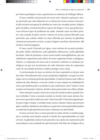 Muco: constituição e papel no organismo | 199
por fatores patológicos como o gastrinoma ou síndrome de Zollinger Ellison.
O muco também está presente em nosso nariz. Quando respiramos, mui-
tas partículas que estão dispersas no ar entram por nossas narinas. Essas par-
tículas incluem uma gama de substâncias como, por exemplo, poeira, fuligem,
grãos de pólen, eventuais bactérias, esporos de fungos e vírus, que podem pro-
vocar diversos tipos de problemas de saúde. Atuando como um filtro prote-
tor, uma camada de pelos reveste o interior de nossas narinas filtrando essas
partículas, que acabam retidas no muco liberado por dezenas de glândulas
seromucosas presentes no nariz, as quais chegam a produzir, diariamente, 400
ml desse material pegajoso.
O muco nasal é formado por água e uma mistura de secreções produzi-
das pelas células caliciformes, pelas glândulas submucosas e pelas glândulas
lacrimais. Além de proteínas o muco nasal contém imunoglobulinas, que são
substâncias responsáveis pela defesa do nosso organismo frente a patógenos.
Todavia, a composição do muco não é constante; conforme as condições pa-
tológicas em que nos encontramos ele sofre alterações tanto de composição
como de viscosidade de forma a melhor proteger nosso corpo.
A movimentação de muco no interior do trato respiratório se dá por meio
dos cílios. Normalmente todo o muco produzido é deglutido e vai parar no estô-
mago com as eventuais partículas apreendidas. Conforme ficamos mais velhos o
número de cílios diminui, e com isto verifica-se uma redução na mobilidade do
muco, que também pode se acumular no que conhecemos como “catarro”, como
acontece em fumantes crônicos, devido a danos provocados nas células ciliadas.
Outra situação na qual o muco fica acima do normal acontece quando esta-
mos resfriados. Como a secreção acumula no interior das nossas narinas, fica-
mos com o que todos conhecem como “nariz trancado”. Como descongestionan-
tes para irrigar e limpar a cavidade nasal, usamos soluções salinas que possuem
água e também substâncias mucolíticas, as quais têm como propriedade quebrar
as moléculas de glicoproteínas do muco e diminuir sua adesividade.
O muco cervical, isto é, o muco presente no cólon uterino, é também pega-
joso e constitui uma barreira natural à entrada dos espermatozóides no canal
cervical. As glândulas endocervicais presentes nas criptas são responsáveis pela
sua produção, como resultado de ação hormonal. Sob efeito do estrógeno ele se
experimentando ciencia - prova9.indd 199experimentando ciencia - prova9.indd 199 19/07/2011 12:42:0619/07/2011 12:42:06
 