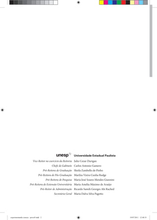 Vice-Reitor no exercício da Reitoria Julio Cezar Durigan
Chefe de Gabinete Carlos Antonio Gamero
Pró-Reitora de Graduação Sheila Zambello de Pinho
Pró-Reitora de Pós-Graduação Marilza Vieira Cunha Rudge
Pró-Reitora de Pesquisa Maria José Soares Mendes Giannini
Pró-Reitora de Extensão Universitária Maria Amélia Máximo de Araújo
Pró-Reitor de Administração Ricardo Samih Georges Abi Rached
Secretária Geral Maria Dalva Silva Pagottol
Universidade Estadual Paulista
experimentando ciencia - prova9.indd 2experimentando ciencia - prova9.indd 2 19/07/2011 12:40:3519/07/2011 12:40:35
 