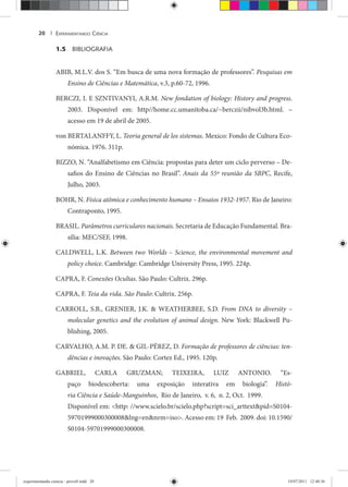 EXPERIMENTANDO CIÊNCIA20 |
1.5 BIBLIOGRAFIA
ABIB, M.L.V. dos S. “Em busca de uma nova formação de professores”. Pesquisas em
Ensino de Ciências e Matemática, v.3, p.60-72, 1996.
BERCZI, I. E SZNTIVANYI, A.R.M. New fondation of biology: History and progress.
2003. Disponível em: http//home.cc.umanitoba.ca/~berczii/nibvol3b.html. –
acesso em 19 de abril de 2005.
von BERTALANFFY, L. Teoria general de los sistemas. Mexico: Fondo de Cultura Eco-
nómica. 1976. 311p.
BIZZO, N. “Analfabetismo em Ciência: propostas para deter um ciclo perverso – De-
safios do Ensino de Ciências no Brasil”. Anais da 55ª reunião da SBPC, Recife,
Julho, 2003.
BOHR, N. Física atômica e conhecimento humano – Ensaios 1932-1957. Rio de Janeiro:
Contraponto, 1995.
BRASIL. Parâmetros curriculares nacionais. Secretaria de Educação Fundamental. Bra-
sília: MEC/SEF, 1998.
CALDWELL, L.K. Between two Worlds – Science, the environmental movement and
policy choice. Cambridge: Cambridge University Press, 1995. 224p.
CAPRA, F. Conexões Ocultas. São Paulo: Cultrix. 296p.
CAPRA, F. Teia da vida. São Paulo: Cultrix. 256p.
CARROLL, S.B., GRENIER, J.K. & WEATHERBEE, S.D. From DNA to diversity –
molecular genetics and the evolution of animal design. New York: Blackwell Pu-
blishing, 2005.
CARVALHO, A.M. P. DE. & GIL-PÉREZ, D. Formação de professores de ciências: ten-
dências e inovações. São Paulo: Cortez Ed., 1995. 120p.
GABRIEL, CARLA GRUZMAN; TEIXEIRA, LUIZ ANTONIO. “Es-
paço biodescoberta: uma exposição interativa em biologia”. Histó-
ria Ciência e Saúde-Manguinhos, Rio de Janeiro, v. 6, n. 2, Oct. 1999.
Disponível em: <http: //www.scielo.br/scielo.php?script=sci_arttext&pid=S0104-
59701999000300008&lng=en&nrm=iso>. Acesso em: 19 Feb. 2009. doi: 10.1590/
S0104-59701999000300008.
experimentando ciencia - prova9.indd 20experimentando ciencia - prova9.indd 20 19/07/2011 12:40:3619/07/2011 12:40:36
 
