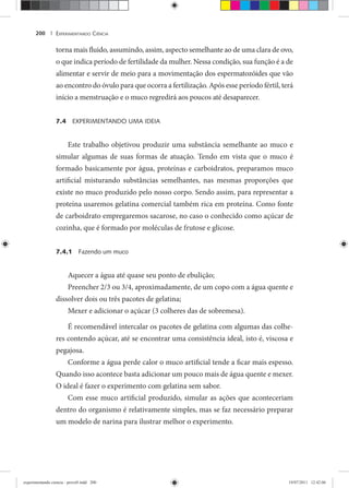 EXPERIMENTANDO CIÊNCIA200 |
torna mais fluido, assumindo, assim, aspecto semelhante ao de uma clara de ovo,
o que indica período de fertilidade da mulher. Nessa condição, sua função é a de
alimentar e servir de meio para a movimentação dos espermatozóides que vão
ao encontro do óvulo para que ocorra a fertilização. Após esse período fértil, terá
início a menstruação e o muco regredirá aos poucos até desaparecer.
7.4 EXPERIMENTANDO UMA IDEIA
Este trabalho objetivou produzir uma substância semelhante ao muco e
simular algumas de suas formas de atuação. Tendo em vista que o muco é
formado basicamente por água, proteínas e carboidratos, preparamos muco
artificial misturando substâncias semelhantes, nas mesmas proporções que
existe no muco produzido pelo nosso corpo. Sendo assim, para representar a
proteína usaremos gelatina comercial também rica em proteína. Como fonte
de carboidrato empregaremos sacarose, no caso o conhecido como açúcar de
cozinha, que é formado por moléculas de frutose e glicose.
7.4.1 Fazendo um muco
Aquecer a água até quase seu ponto de ebulição;
Preencher 2/3 ou 3/4, aproximadamente, de um copo com a água quente e
dissolver dois ou três pacotes de gelatina;
Mexer e adicionar o açúcar (3 colheres das de sobremesa).
É recomendável intercalar os pacotes de gelatina com algumas das colhe-
res contendo açúcar, até se encontrar uma consistência ideal, isto é, viscosa e
pegajosa.
Conforme a água perde calor o muco artificial tende a ficar mais espesso.
Quando isso acontece basta adicionar um pouco mais de água quente e mexer.
O ideal é fazer o experimento com gelatina sem sabor.
Com esse muco artificial produzido, simular as ações que aconteceriam
dentro do organismo é relativamente simples, mas se faz necessário preparar
um modelo de narina para ilustrar melhor o experimento.
experimentando ciencia - prova9.indd 200experimentando ciencia - prova9.indd 200 19/07/2011 12:42:0619/07/2011 12:42:06
 