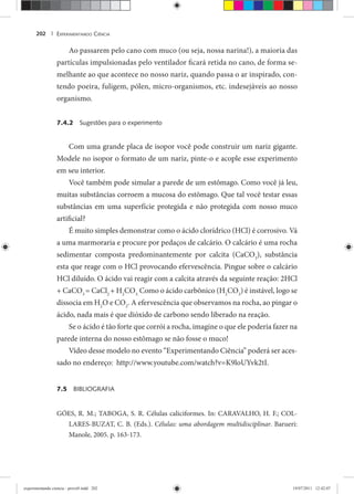 EXPERIMENTANDO CIÊNCIA202 |
Ao passarem pelo cano com muco (ou seja, nossa narina!), a maioria das
partículas impulsionadas pelo ventilador ficará retida no cano, de forma se-
melhante ao que acontece no nosso nariz, quando passa o ar inspirado, con-
tendo poeira, fuligem, pólen, micro-organismos, etc. indesejáveis ao nosso
organismo.
7.4.2 Sugestões para o experimento
Com uma grande placa de isopor você pode construir um nariz gigante.
Modele no isopor o formato de um nariz, pinte-o e acople esse experimento
em seu interior.
Você também pode simular a parede de um estômago. Como você já leu,
muitas substâncias corroem a mucosa do estômago. Que tal você testar essas
substâncias em uma superfície protegida e não protegida com nosso muco
artificial?
É muito simples demonstrar como o ácido clorídrico (HCl) é corrosivo. Vá
a uma marmoraria e procure por pedaços de calcário. O calcário é uma rocha
sedimentar composta predominantemente por calcita (CaCO3
), substância
esta que reage com o HCl provocando efervescência. Pingue sobre o calcário
HCl diluído. O ácido vai reagir com a calcita através da seguinte reação: 2HCl
+ CaCO3
= CaCl2
+ H2
CO3.
Como o ácido carbônico (H2
CO3
) é instável, logo se
dissocia em H2
O e CO2
. A efervescência que observamos na rocha, ao pingar o
ácido, nada mais é que dióxido de carbono sendo liberado na reação.
Se o ácido é tão forte que corrói a rocha, imagine o que ele poderia fazer na
parede interna do nosso estômago se não fosse o muco!
Vídeo desse modelo no evento “Experimentando Ciência” poderá ser aces-
sado no endereço: http://www.youtube.com/watch?v=K9loUYvk2tI.
7.5 BIBLIOGRAFIA
GÓES, R. M.; TABOGA, S. R. Células caliciformes. In: CARAVALHO, H. F.; COL-
LARES-BUZAT, C. B. (Eds.). Células: uma abordagem multidisciplinar. Barueri:
Manole, 2005. p. 163-173.
experimentando ciencia - prova9.indd 202experimentando ciencia - prova9.indd 202 19/07/2011 12:42:0719/07/2011 12:42:07
 