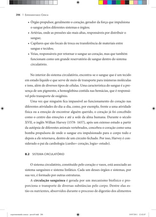 EXPERIMENTANDO CIÊNCIA206 |
Órgão propulsor, geralmente o coração, gerador da força que impulsiona•
o sangue pelos diferentes sistemas e órgãos;
Artérias, onde as pressões são mais altas, responsáveis por distribuir o•
sangue;
Capilares que são locais de troca ou transferência de materiais entre•
sangue e tecidos;
Veias, responsáveis por retornar o sangue ao coração, mas que também•
funcionam como um grande reservatório de sangue dentro do sistema
circulatório.
No interior do sistema circulatório, encontra-se o sangue que é um tecido
em estado líquido e que serve de meio de transporte para inúmeras moléculas
e íons, além de diversos tipos de células. Uma característica do sangue é a pre-
sença de um pigmento, a hemoglobina contida nas hemácias, que é responsá-
vel pelo transporte de oxigênio.
Uma vez que ninguém fica impassível ao funcionamento do coração nas
diferentes atividades do dia-a-dia, como, por exemplo, frente a uma atividade
física ou a emoção de encontrar alguém querido, o coração já foi concebido
como o centro das emoções e até a sede da alma humana. Durante o século
XVII, o inglês Willian Harvey (1578- 1657), após um extenso estudo a partir
da autópsia de diferentes animais vertebrados, concebeu o coração como uma
bomba propulsora de onde o sangue era impulsionado para o corpo todo e
depois a ele retornava, dentro de um circuito fechado. Por isso, Harvey é con-
siderado o pai da cardiologia (cardio= coração, logia= estudo).
8.2 SISTEMA CIRCULATÓRIO
O sistema circulatório, constituído pelo coração e vasos, está associado ao
sistema sanguíneo e sistema linfático. Cada um desses órgãos e sistemas, por
sua vez, é formado por outras estruturas.
A circulação sanguínea é gerada por um mecanismo biofísico e pro-
porciona o transporte de diversas substâncias pelo corpo. Dentre elas es-
tão os nutrientes, absorvidos durante o processo de digestão dos alimentos
experimentando ciencia - prova9.indd 206experimentando ciencia - prova9.indd 206 19/07/2011 12:42:0719/07/2011 12:42:07
 