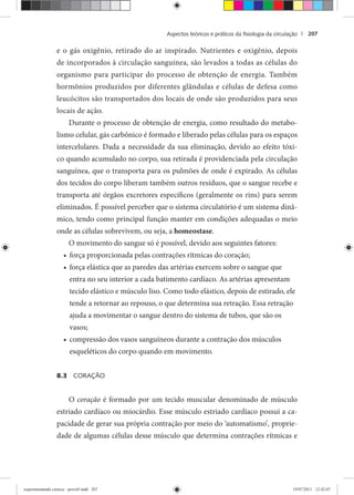 Aspectos teóricos e práticos da ﬁsiologia da circulação | 207
e o gás oxigênio, retirado do ar inspirado. Nutrientes e oxigênio, depois
de incorporados à circulação sanguínea, são levados a todas as células do
organismo para participar do processo de obtenção de energia. Também
hormônios produzidos por diferentes glândulas e células de defesa como
leucócitos são transportados dos locais de onde são produzidos para seus
locais de ação.
Durante o processo de obtenção de energia, como resultado do metabo-
lismo celular, gás carbônico é formado e liberado pelas células para os espaços
intercelulares. Dada a necessidade da sua eliminação, devido ao efeito tóxi-
co quando acumulado no corpo, sua retirada é providenciada pela circulação
sanguínea, que o transporta para os pulmões de onde é expirado. As células
dos tecidos do corpo liberam também outros resíduos, que o sangue recebe e
transporta até órgãos excretores específicos (geralmente os rins) para serem
eliminados. É possível perceber que o sistema circulatório é um sistema dinâ-
mico, tendo como principal função manter em condições adequadas o meio
onde as células sobrevivem, ou seja, a homeostase.
O movimento do sangue só é possível, devido aos seguintes fatores:
força proporcionada pelas contrações rítmicas do coração;•
força elástica que as paredes das artérias exercem sobre o sangue que•
entra no seu interior a cada batimento cardíaco. As artérias apresentam
tecido elástico e músculo liso. Como todo elástico, depois de estirado, ele
tende a retornar ao repouso, o que determina sua retração. Essa retração
ajuda a movimentar o sangue dentro do sistema de tubos, que são os
vasos;
compressão dos vasos sanguíneos durante a contração dos músculos•
esqueléticos do corpo quando em movimento.
8.3 CORAÇÃO
O coração é formado por um tecido muscular denominado de músculo
estriado cardíaco ou miocárdio. Esse músculo estriado cardíaco possui a ca-
pacidade de gerar sua própria contração por meio do ‘automatismo’, proprie-
dade de algumas células desse músculo que determina contrações rítmicas e
experimentando ciencia - prova9.indd 207experimentando ciencia - prova9.indd 207 19/07/2011 12:42:0719/07/2011 12:42:07
 