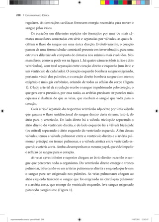 EXPERIMENTANDO CIÊNCIA208 |
regulares. As contrações cardíacas fornecem energia necessária para mover o
sangue pelos vasos.
Os corações em diferentes espécies são formados por uma ou mais câ-
maras musculares conectadas em série e separadas por válvulas, as quais fa-
cilitam o fluxo do sangue em uma única direção. Evolutivamente, o coração
passou de uma forma tubular contráctil presente em invertebrados, para uma
estrutura diferenciada composta de câmaras nos animais mais evoluídos. Nos
mamíferos, como se pode ver na figura 1, há quatro câmaras (dois átrios e dois
ventrículos), com total separação entre coração direito e esquerdo (um átrio e
um ventrículo de cada lado). O coração esquerdo bombeia sangue oxigenado,
portanto, vindo dos pulmões, e o coração direito bombeia sangue com menos
oxigênio e mais gás carbônico, oriundo de todas as células do corpo (Figura
1). O lado arterial da circulação recebe o sangue impulsionado pelo coração, o
que gera certa pressão e, por essa razão, as artérias precisam ter paredes mais
espessas e elásticas do que as veias, que recebem o sangue que volta para o
coração.
Cada átrio é separado do respectivo ventrículo adjacente por uma válvula
que garante o fluxo unidirecional do sangue dentro deste sistema, isto é, do
átrio para o ventrículo. Do lado direto há a válvula tricúspide separando o
átrio direito do ventrículo direito, e do lado esquerdo há a válvula bicúspide
(ou mitral) separando o átrio esquerdo do ventrículo esquerdo. Além dessas
válvulas, temos a válvula pulmonar entre o ventrículo direito e a artéria pul-
monar principal ou tronco pulmonar, e a válvula aórtica entre ventrículo es-
querdo e artéria aorta. Ambas desempenham o mesmo papel, que é de impedir
o refluxo de sangue para o coração.
As veias cavas inferior e superior chegam ao átrio direito trazendo o san-
gue que percorreu todo o organismo. Do ventrículo direito emerge o tronco
pulmonar, bifurcando-se em artérias pulmonares direita e esquerda que levam
o sangue para ser oxigenado nos pulmões. As veias pulmonares chegam ao
átrio esquerdo trazendo o sangue que foi oxigenado na circulação pulmonar
e a artéria aorta, que emerge do ventrículo esquerdo, leva sangue oxigenado
para todo o organismo (Figura 1).
experimentando ciencia - prova9.indd 208experimentando ciencia - prova9.indd 208 19/07/2011 12:42:0719/07/2011 12:42:07
 